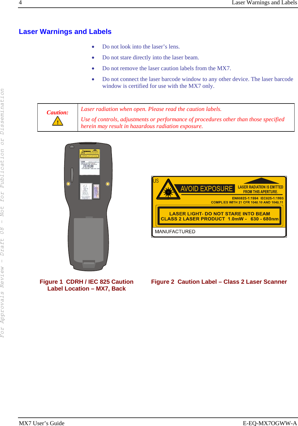 4  Laser Warnings and Labels MX7 User’s Guide  E-EQ-MX7OGWW-A Laser Warnings and Labels • Do not look into the laser’s lens. • Do not stare directly into the laser beam.  • Do not remove the laser caution labels from the MX7.  • Do not connect the laser barcode window to any other device. The laser barcode window is certified for use with the MX7 only.  Caution:  Laser radiation when open. Please read the caution labels. Use of controls, adjustments or performance of procedures other than those specified herein may result in hazardous radiation exposure.         Figure 1  CDRH / IEC 825 Caution Label Location – MX7, Back  Figure 2  Caution Label – Class 2 Laser Scanner  For Approvals Review - Draft 08 - Not for Publication or Dissemination