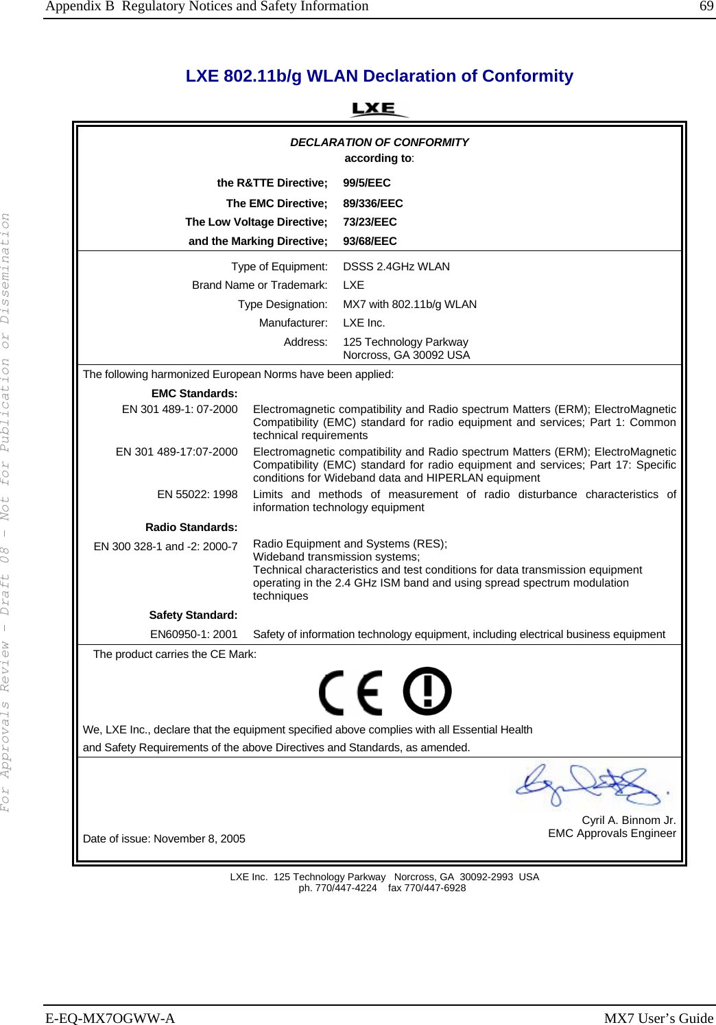 Appendix B  Regulatory Notices and Safety Information  69 E-EQ-MX7OGWW-A MX7 User’s Guide LXE 802.11b/g WLAN Declaration of Conformity  DECLARATION OF CONFORMITY according to: the R&amp;TTE Directive;  99/5/EEC The EMC Directive;  89/336/EEC The Low Voltage Directive;  73/23/EEC and the Marking Directive;  93/68/EEC Type of Equipment:  DSSS 2.4GHz WLAN Brand Name or Trademark:  LXE Type Designation:  MX7 with 802.11b/g WLAN  Manufacturer: LXE Inc. Address: 125 Technology Parkway Norcross, GA 30092 USA The following harmonized European Norms have been applied:   EMC Standards:  EN 301 489-1: 07-2000  Electromagnetic compatibility and Radio spectrum Matters (ERM); ElectroMagnetic Compatibility (EMC) standard for radio equipment and services; Part 1: Common technical requirements EN 301 489-17:07-2000  Electromagnetic compatibility and Radio spectrum Matters (ERM); ElectroMagnetic Compatibility (EMC) standard for radio equipment and services; Part 17: Specific conditions for Wideband data and HIPERLAN equipment EN 55022: 1998 Limits and methods of measurement of radio disturbance characteristics of information technology equipment Radio Standards:  EN 300 328-1 and -2: 2000-7 Radio Equipment and Systems (RES); Wideband transmission systems; Technical characteristics and test conditions for data transmission equipment operating in the 2.4 GHz ISM band and using spread spectrum modulation techniques Safety Standard:  EN60950-1: 2001 Safety of information technology equipment, including electrical business equipment The product carries the CE Mark:         We, LXE Inc., declare that the equipment specified above complies with all Essential Health  and Safety Requirements of the above Directives and Standards, as amended. Date of issue: November 8, 2005 Cyril A. Binnom Jr.EMC Approvals Engineer  LXE Inc.  125 Technology Parkway   Norcross, GA  30092-2993  USA   ph. 770/447-4224    fax 770/447-6928   For Approvals Review - Draft 08 - Not for Publication or Dissemination