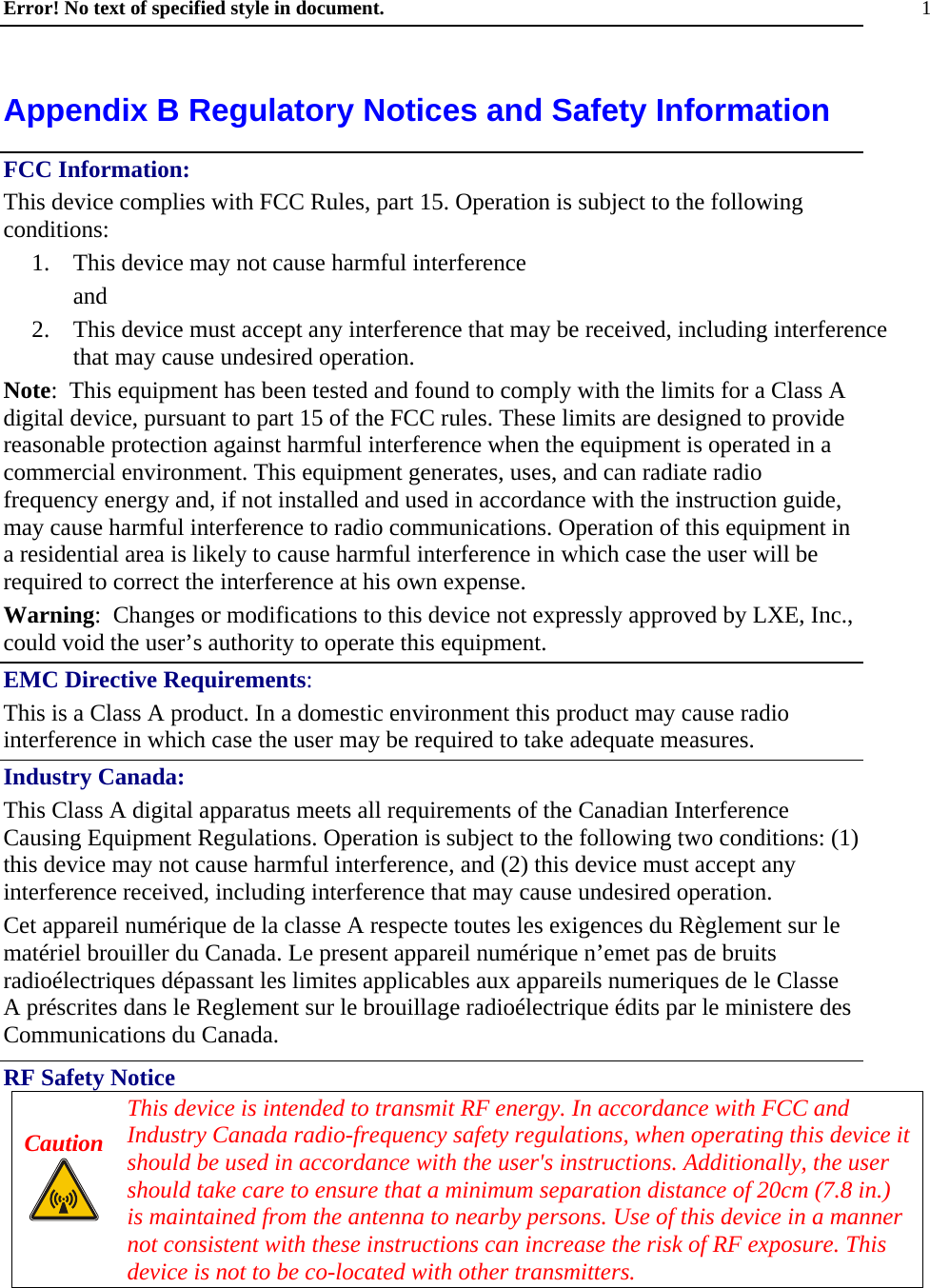 Error! No text of specified style in document. 1 Appendix B Regulatory Notices and Safety Information FCC Information: This device complies with FCC Rules, part 15. Operation is subject to the following conditions: 1.  This device may not cause harmful interference  and 2.  This device must accept any interference that may be received, including interference that may cause undesired operation. Note:  This equipment has been tested and found to comply with the limits for a Class A digital device, pursuant to part 15 of the FCC rules. These limits are designed to provide reasonable protection against harmful interference when the equipment is operated in a commercial environment. This equipment generates, uses, and can radiate radio frequency energy and, if not installed and used in accordance with the instruction guide, may cause harmful interference to radio communications. Operation of this equipment in a residential area is likely to cause harmful interference in which case the user will be required to correct the interference at his own expense. Warning:  Changes or modifications to this device not expressly approved by LXE, Inc., could void the user’s authority to operate this equipment. EMC Directive Requirements: This is a Class A product. In a domestic environment this product may cause radio interference in which case the user may be required to take adequate measures. Industry Canada: This Class A digital apparatus meets all requirements of the Canadian Interference Causing Equipment Regulations. Operation is subject to the following two conditions: (1) this device may not cause harmful interference, and (2) this device must accept any interference received, including interference that may cause undesired operation. Cet appareil numérique de la classe A respecte toutes les exigences du Règlement sur le matériel brouiller du Canada. Le present appareil numérique n’emet pas de bruits radioélectriques dépassant les limites applicables aux appareils numeriques de le Classe A préscrites dans le Reglement sur le brouillage radioélectrique édits par le ministere des Communications du Canada. RF Safety Notice Caution   This device is intended to transmit RF energy. In accordance with FCC and Industry Canada radio-frequency safety regulations, when operating this device it should be used in accordance with the user&apos;s instructions. Additionally, the user should take care to ensure that a minimum separation distance of 20cm (7.8 in.) is maintained from the antenna to nearby persons. Use of this device in a manner not consistent with these instructions can increase the risk of RF exposure. This device is not to be co-located with other transmitters. 