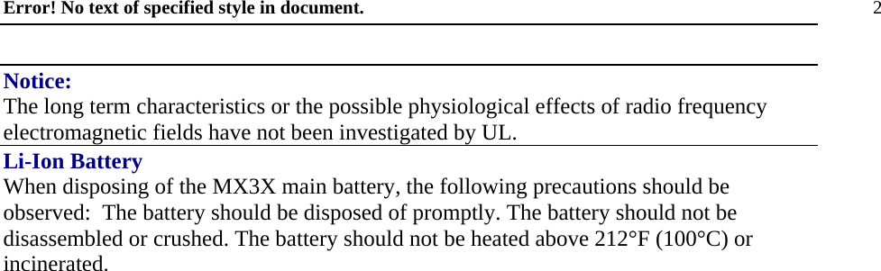 Error! No text of specified style in document. 2 Notice: The long term characteristics or the possible physiological effects of radio frequency electromagnetic fields have not been investigated by UL. Li-Ion Battery When disposing of the MX3X main battery, the following precautions should be observed:  The battery should be disposed of promptly. The battery should not be disassembled or crushed. The battery should not be heated above 212°F (100°C) or incinerated.   