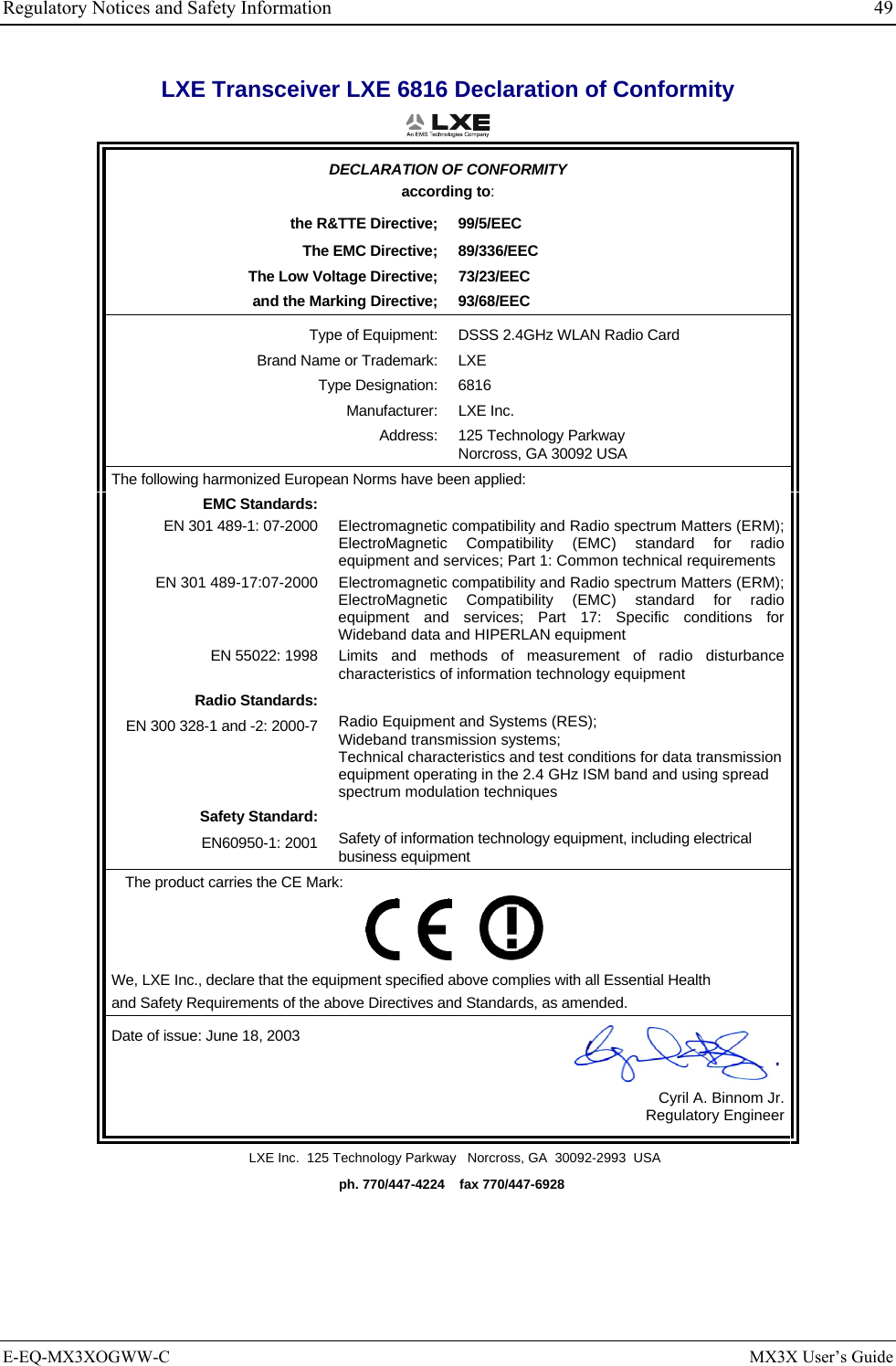 Regulatory Notices and Safety Information  49 LXE Transceiver LXE 6816 Declaration of Conformity  DECLARATION OF CONFORMITY according to: the R&amp;TTE Directive;  99/5/EEC The EMC Directive;  89/336/EEC The Low Voltage Directive;  73/23/EEC and the Marking Directive;  93/68/EEC Type of Equipment:  DSSS 2.4GHz WLAN Radio Card Brand Name or Trademark:  LXE Type Designation:  6816 Manufacturer: LXE Inc. Address: 125 Technology Parkway Norcross, GA 30092 USA The following harmonized European Norms have been applied:   EMC Standards:  EN 301 489-1: 07-2000  Electromagnetic compatibility and Radio spectrum Matters (ERM); ElectroMagnetic Compatibility (EMC) standard for radio equipment and services; Part 1: Common technical requirements EN 301 489-17:07-2000  Electromagnetic compatibility and Radio spectrum Matters (ERM); ElectroMagnetic Compatibility (EMC) standard for radio equipment and services; Part 17: Specific conditions for Wideband data and HIPERLAN equipment EN 55022: 1998 Limits and methods of measurement of radio disturbance characteristics of information technology equipment Radio Standards:  EN 300 328-1 and -2: 2000-7 Radio Equipment and Systems (RES); Wideband transmission systems; Technical characteristics and test conditions for data transmission equipment operating in the 2.4 GHz ISM band and using spread spectrum modulation techniques Safety Standard:  EN60950-1: 2001 Safety of information technology equipment, including electrical business equipment The product carries the CE Mark:         We, LXE Inc., declare that the equipment specified above complies with all Essential Health  and Safety Requirements of the above Directives and Standards, as amended. Date of issue: June 18, 2003  Cyril A. Binnom Jr. Regulatory Engineer LXE Inc.  125 Technology Parkway   Norcross, GA  30092-2993  USA   ph. 770/447-4224    fax 770/447-6928 E-EQ-MX3XOGWW-C  MX3X User’s Guide 