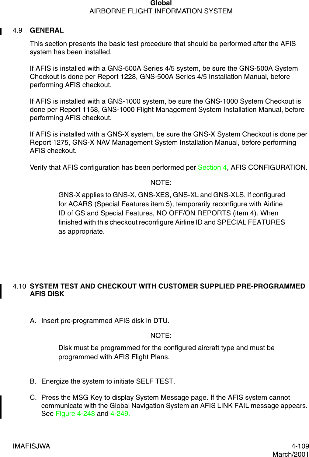 GlobalAIRBORNE FLIGHT INFORMATION SYSTEMIMAFISJWA 4-109March/20014.9 GENERALThis section presents the basic test procedure that should be performed after the AFIS system has been installed.If AFIS is installed with a GNS-500A Series 4/5 system, be sure the GNS-500A System Checkout is done per Report 1228, GNS-500A Series 4/5 Installation Manual, before performing AFIS checkout.If AFIS is installed with a GNS-1000 system, be sure the GNS-1000 System Checkout is done per Report 1158, GNS-1000 Flight Management System Installation Manual, before performing AFIS checkout.If AFIS is installed with a GNS-X system, be sure the GNS-X System Checkout is done per Report 1275, GNS-X NAV Management System Installation Manual, before performing AFIS checkout.Verify that AFIS configuration has been performed per Section 4, AFIS CONFIGURATION.NOTE:GNS-X applies to GNS-X, GNS-XES, GNS-XL and GNS-XLS. If configured for ACARS (Special Features item 5), temporarily reconfigure with Airline ID of GS and Special Features, NO OFF/ON REPORTS (item 4). When finished with this checkout reconfigure Airline ID and SPECIAL FEATURES as appropriate.4.10 SYSTEM TEST AND CHECKOUT WITH CUSTOMER SUPPLIED PRE-PROGRAMMED AFIS DISKA. Insert pre-programmed AFIS disk in DTU.NOTE:Disk must be programmed for the configured aircraft type and must be programmed with AFIS Flight Plans.B. Energize the system to initiate SELF TEST.C. Press the MSG Key to display System Message page. If the AFIS system cannot communicate with the Global Navigation System an AFIS LINK FAIL message appears. See Figure 4-248 and 4-249.