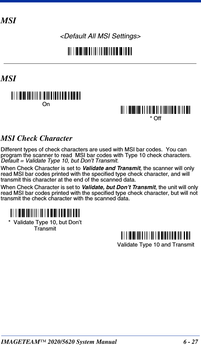 IMAGETEAM™ 2020/5620 System Manual 6 - 27MSI&lt;Default All MSI Settings&gt;MSIMSI Check CharacterDifferent types of check characters are used with MSI bar codes.  You can program the scanner to read  MSI bar codes with Type 10 check characters.  Default = Validate Type 10, but Don’t Transmit.When Check Character is set to Validate and Transmit, the scanner will only read MSI bar codes printed with the specified type check character, and will transmit this character at the end of the scanned data.When Check Character is set to Validate, but Don’t Transmit, the unit will only read MSI bar codes printed with the specified type check character, but will not transmit the check character with the scanned data.On* OffValidate Type 10 and Transmit*  Validate Type 10, but Don’t Transmit