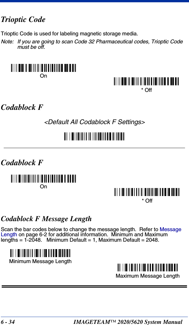 6 - 34 IMAGETEAM™ 2020/5620 System ManualTrioptic CodeTrioptic Code is used for labeling magnetic storage media.Note: If you are going to scan Code 32 Pharmaceutical codes, Trioptic Code must be off.Codablock F&lt;Default All Codablock F Settings&gt;Codablock FCodablock F Message LengthScan the bar codes below to change the message length.  Refer to Message Length on page 6-2 for additional information.  Minimum and Maximumlengths = 1-2048.   Minimum Default = 1, Maximum Default = 2048.On* OffOn* OffMinimum Message LengthMaximum Message Length