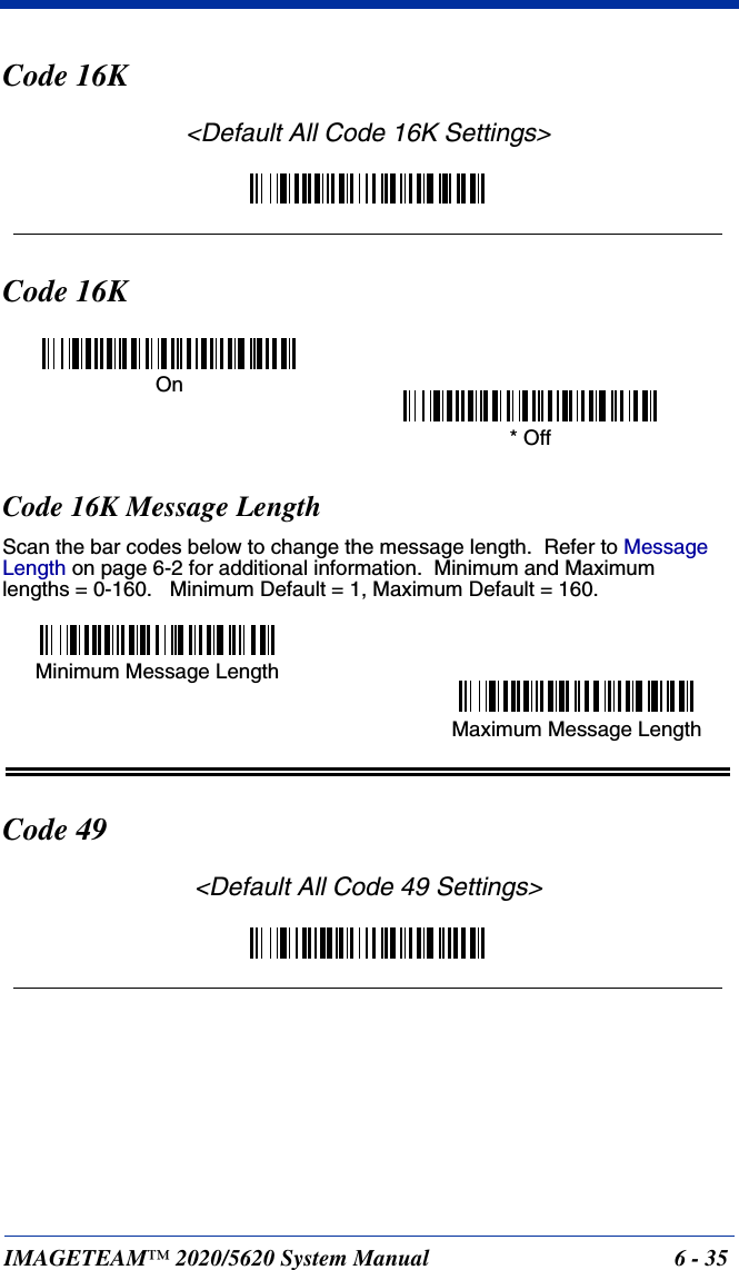 IMAGETEAM™ 2020/5620 System Manual 6 - 35Code 16K&lt;Default All Code 16K Settings&gt;Code 16KCode 16K Message LengthScan the bar codes below to change the message length.  Refer to Message Length on page 6-2 for additional information.  Minimum and Maximumlengths = 0-160.   Minimum Default = 1, Maximum Default = 160.Code 49&lt;Default All Code 49 Settings&gt;On* OffMinimum Message LengthMaximum Message Length