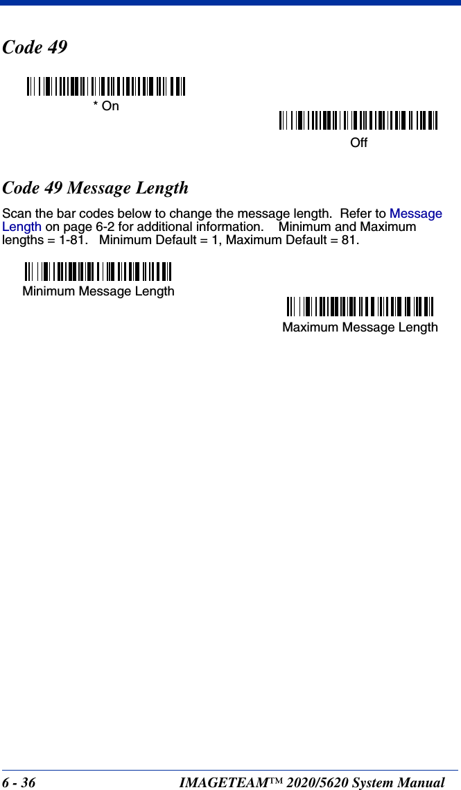 6 - 36 IMAGETEAM™ 2020/5620 System ManualCode 49Code 49 Message LengthScan the bar codes below to change the message length.  Refer to Message Length on page 6-2 for additional information.    Minimum and Maximumlengths = 1-81.   Minimum Default = 1, Maximum Default = 81.* OnOffMinimum Message LengthMaximum Message Length
