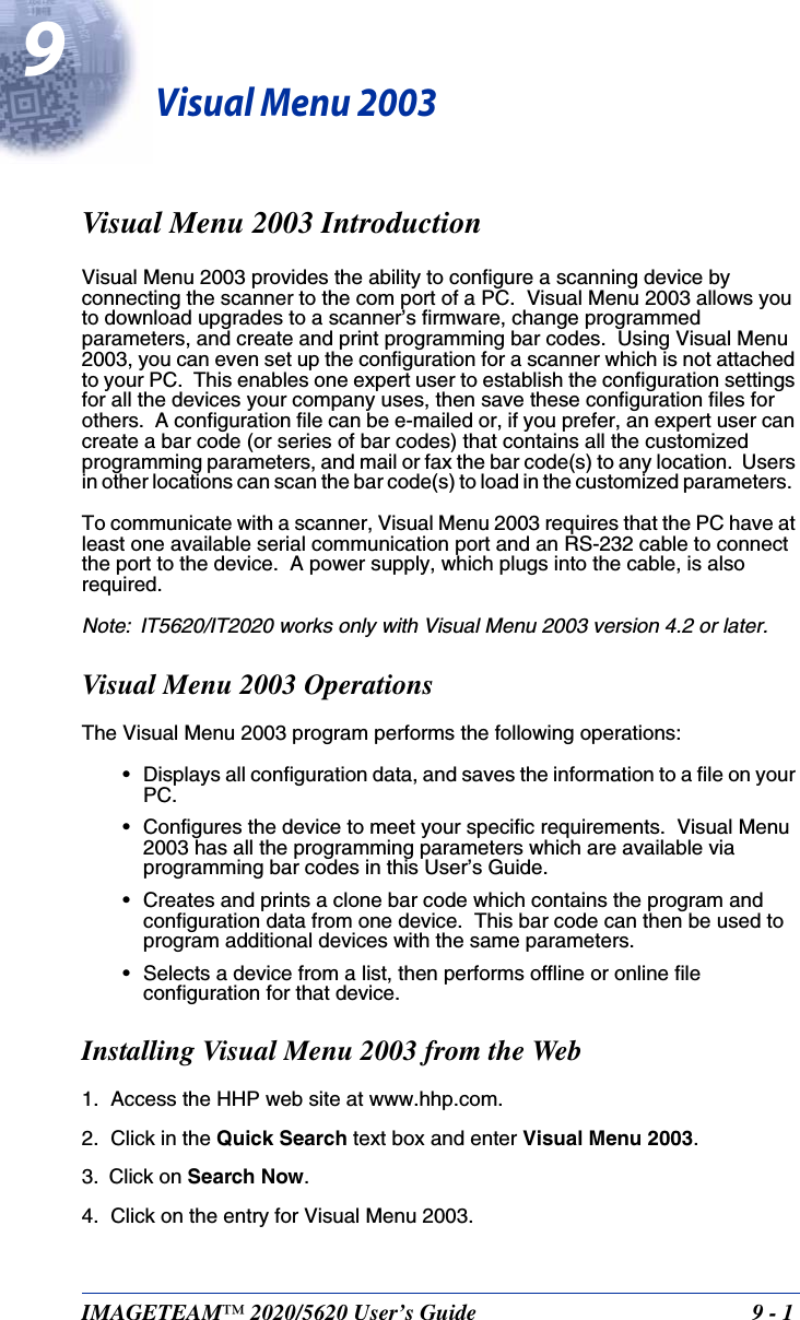 IMAGETEAM™ 2020/5620 User’s Guide  9 - 19Visual Menu 2003Visual Menu 2003 IntroductionVisual Menu 2003 provides the ability to configure a scanning device by connecting the scanner to the com port of a PC.  Visual Menu 2003 allows you to download upgrades to a scanner’s firmware, change programmed parameters, and create and print programming bar codes.  Using Visual Menu 2003, you can even set up the configuration for a scanner which is not attached to your PC.  This enables one expert user to establish the configuration settings for all the devices your company uses, then save these configuration files for others.  A configuration file can be e-mailed or, if you prefer, an expert user can create a bar code (or series of bar codes) that contains all the customized programming parameters, and mail or fax the bar code(s) to any location.  Users in other locations can scan the bar code(s) to load in the customized parameters.  To communicate with a scanner, Visual Menu 2003 requires that the PC have at least one available serial communication port and an RS-232 cable to connect the port to the device.  A power supply, which plugs into the cable, is also required.Note: IT5620/IT2020 works only with Visual Menu 2003 version 4.2 or later.Visual Menu 2003 OperationsThe Visual Menu 2003 program performs the following operations:• Displays all configuration data, and saves the information to a file on your PC.• Configures the device to meet your specific requirements.  Visual Menu 2003 has all the programming parameters which are available via programming bar codes in this User’s Guide. • Creates and prints a clone bar code which contains the program and configuration data from one device.  This bar code can then be used to program additional devices with the same parameters.• Selects a device from a list, then performs offline or online file configuration for that device.Installing Visual Menu 2003 from the Web1. Access the HHP web site at www.hhp.com.2. Click in the Quick Search text box and enter Visual Menu 2003.  3. Click on Search Now.4. Click on the entry for Visual Menu 2003.