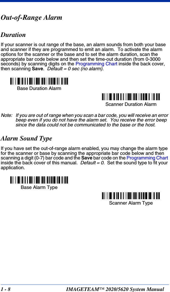 1 - 8 IMAGETEAM™ 2020/5620 System ManualOut-of-Range AlarmDurationIf your scanner is out range of the base, an alarm sounds from both your base and scanner if they are programmed to emit an alarm.  To activate the alarm options for the scanner or the base and to set the alarm duration, scan the appropriate bar code below and then set the time-out duration (from 0-3000 seconds) by scanning digits on the Programming Chart inside the back cover, then scanning Save.  Default = 0 sec (no alarm).Note: If you are out of range when you scan a bar code, you will receive an error beep even if you do not have the alarm set.  You receive the error beep since the data could not be communicated to the base or the host.Alarm Sound TypeIf you have set the out-of-range alarm enabled, you may change the alarm type for the scanner or base by scanning the appropriate bar code below and then scanning a digit (0-7) bar code and the Save bar code on the Programming Chart inside the back cover of this manual.  Default = 0.  Set the sound type to fit your application.Base Duration AlarmScanner Duration AlarmBase Alarm TypeScanner Alarm Type