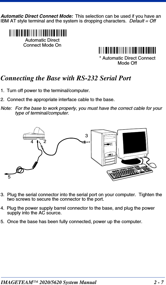 IMAGETEAM™ 2020/5620 System Manual 2 - 7Automatic Direct Connect Mode:This selection can be used if you have an IBM AT style terminal and the system is dropping characters.  Default = OffConnecting the Base with RS-232 Serial Port1. Turn off power to the terminal/computer.2. Connect the appropriate interface cable to the base.Note: For the base to work properly, you must have the correct cable for your type of terminal/computer.3. Plug the serial connector into the serial port on your computer.  Tighten the two screws to secure the connector to the port.4. Plug the power supply barrel connector to the base, and plug the power supply into the AC source.5. Once the base has been fully connected, power up the computer.Automatic Direct Connect Mode On * Automatic Direct Connect Mode Off 5432