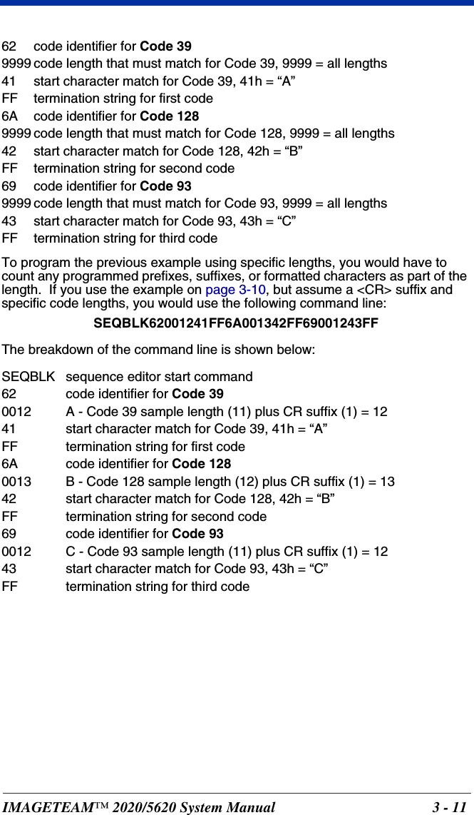 IMAGETEAM™ 2020/5620 System Manual 3 - 1162 code identifier for Code 399999 code length that must match for Code 39, 9999 = all lengths41 start character match for Code 39, 41h = “A”FF termination string for first code6A code identifier for Code 1289999 code length that must match for Code 128, 9999 = all lengths42 start character match for Code 128, 42h = “B”FF termination string for second code69 code identifier for Code 939999 code length that must match for Code 93, 9999 = all lengths43 start character match for Code 93, 43h = “C”FF termination string for third codeTo program the previous example using specific lengths, you would have to count any programmed prefixes, suffixes, or formatted characters as part of the length.  If you use the example on page 3-10, but assume a &lt;CR&gt; suffix and specific code lengths, you would use the following command line:SEQBLK62001241FF6A001342FF69001243FFThe breakdown of the command line is shown below:SEQBLK sequence editor start command62 code identifier for Code 390012 A - Code 39 sample length (11) plus CR suffix (1) = 1241 start character match for Code 39, 41h = “A”FF termination string for first code6A code identifier for Code 1280013 B - Code 128 sample length (12) plus CR suffix (1) = 1342 start character match for Code 128, 42h = “B”FF termination string for second code69 code identifier for Code 930012 C - Code 93 sample length (11) plus CR suffix (1) = 1243 start character match for Code 93, 43h = “C”FF termination string for third code