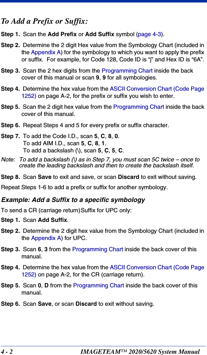 4 - 2 IMAGETEAM™ 2020/5620 System ManualTo Add a Prefix or Suffix:Step 1. Scan the Add Prefix or Add Suffix symbol (page 4-3).Step 2. Determine the 2 digit Hex value from the Symbology Chart (included in the Appendix A) for the symbology to which you want to apply the prefix or suffix.  For example, for Code 128, Code ID is “j” and Hex ID is “6A”.Step 3. Scan the 2 hex digits from the Programming Chart inside the back cover of this manual or scan 9, 9 for all symbologies.Step 4. Determine the hex value from the ASCII Conversion Chart (Code Page 1252) on page A-2, for the prefix or suffix you wish to enter. Step 5. Scan the 2 digit hex value from the Programming Chart inside the back cover of this manual.Step 6. Repeat Steps 4 and 5 for every prefix or suffix character.Step 7. To add the Code I.D., scan 5, C, 8, 0. To add AIM I.D., scan 5, C, 8, 1. To add a backslash (\), scan 5, C, 5, C.Note: To add a backslash (\) as in Step 7, you must scan 5C twice – once to create the leading backslash and then to create the backslash itself.Step 8. Scan Save to exit and save, or scan Discard to exit without saving.Repeat Steps 1-6 to add a prefix or suffix for another symbology.Example: Add a Suffix to a specific symbologyTo send a CR (carriage return)Suffix for UPC only:Step 1. Scan Add Suffix.Step 2. Determine the 2 digit hex value from the Symbology Chart (included in the Appendix A) for UPC.Step 3. Scan 6, 3 from the Programming Chart inside the back cover of this manual.Step 4. Determine the hex value from the ASCII Conversion Chart (Code Page 1252) on page A-2, for the CR (carriage return). Step 5. Scan 0, D from the Programming Chart inside the back cover of this manual.Step 6. Scan Save, or scan Discard to exit without saving.