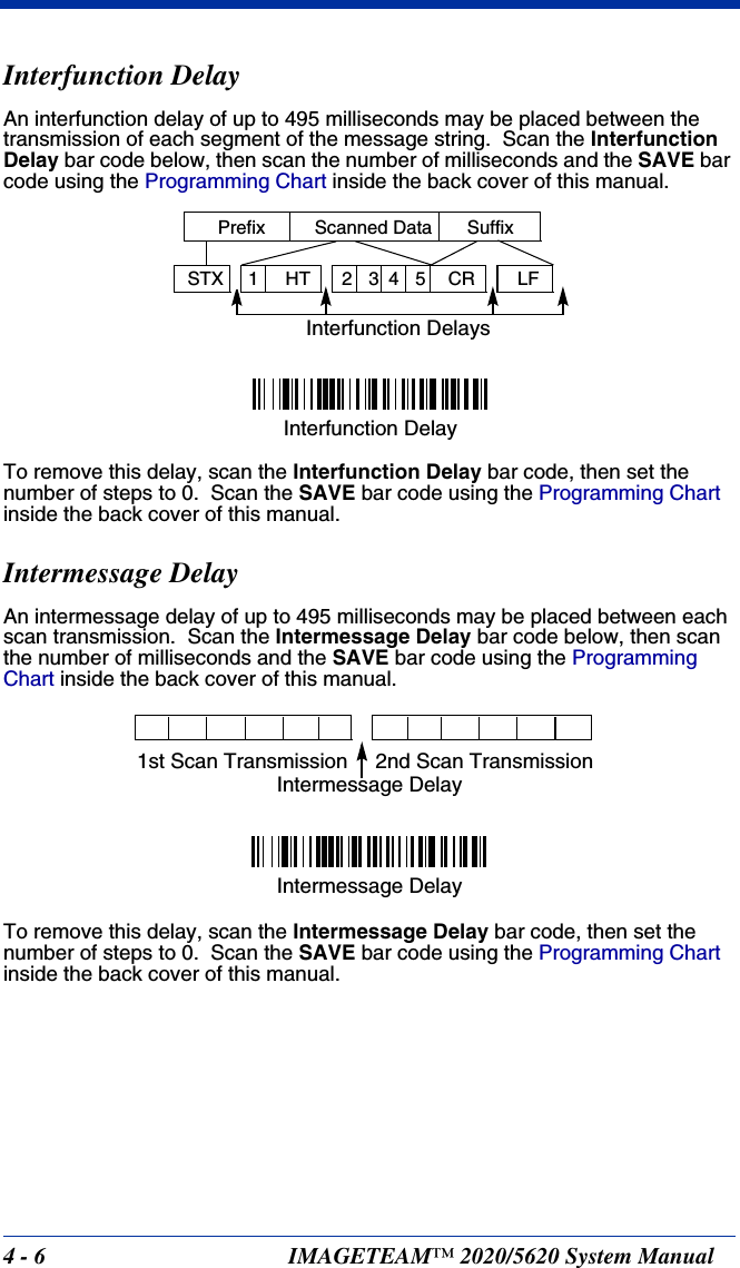 4 - 6 IMAGETEAM™ 2020/5620 System ManualInterfunction DelayAn interfunction delay of up to 495 milliseconds may be placed between the transmission of each segment of the message string.  Scan the Interfunction Delay bar code below, then scan the number of milliseconds and the SAVE bar code using the Programming Chart inside the back cover of this manual.To remove this delay, scan the Interfunction Delay bar code, then set the number of steps to 0.  Scan the SAVE bar code using the Programming Chart inside the back cover of this manual.Intermessage DelayAn intermessage delay of up to 495 milliseconds may be placed between each scan transmission.  Scan the Intermessage Delay bar code below, then scan the number of milliseconds and the SAVE bar code using the Programming Chart inside the back cover of this manual.To remove this delay, scan the Intermessage Delay bar code, then set the number of steps to 0.  Scan the SAVE bar code using the Programming Chart inside the back cover of this manual.Interfunction DelaysPrefix Scanned Data Suffix12345STX HT CR LFInterfunction Delay2nd Scan Transmission1st Scan TransmissionIntermessage DelayIntermessage Delay