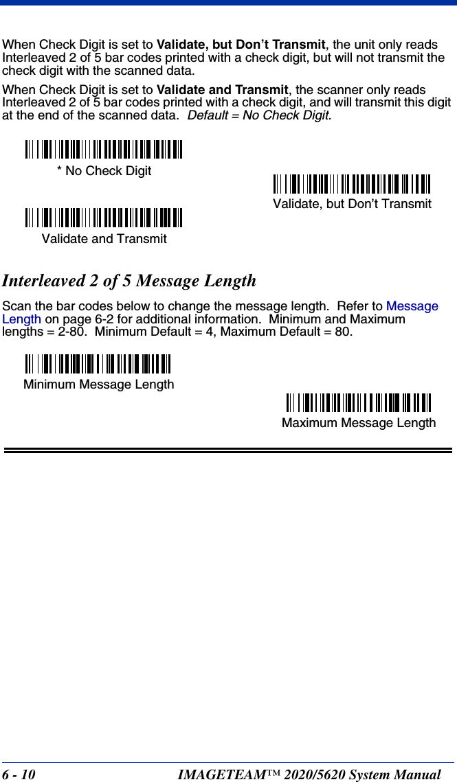 6 - 10 IMAGETEAM™ 2020/5620 System ManualWhen Check Digit is set to Validate, but Don’t Transmit, the unit only reads Interleaved 2 of 5 bar codes printed with a check digit, but will not transmit the check digit with the scanned data.  When Check Digit is set to Validate and Transmit, the scanner only reads Interleaved 2 of 5 bar codes printed with a check digit, and will transmit this digit at the end of the scanned data.  Default = No Check Digit.Interleaved 2 of 5 Message LengthScan the bar codes below to change the message length.  Refer to Message Length on page 6-2 for additional information.  Minimum and Maximumlengths = 2-80.  Minimum Default = 4, Maximum Default = 80.Validate, but Don’t Transmit* No Check DigitValidate and TransmitMinimum Message LengthMaximum Message Length