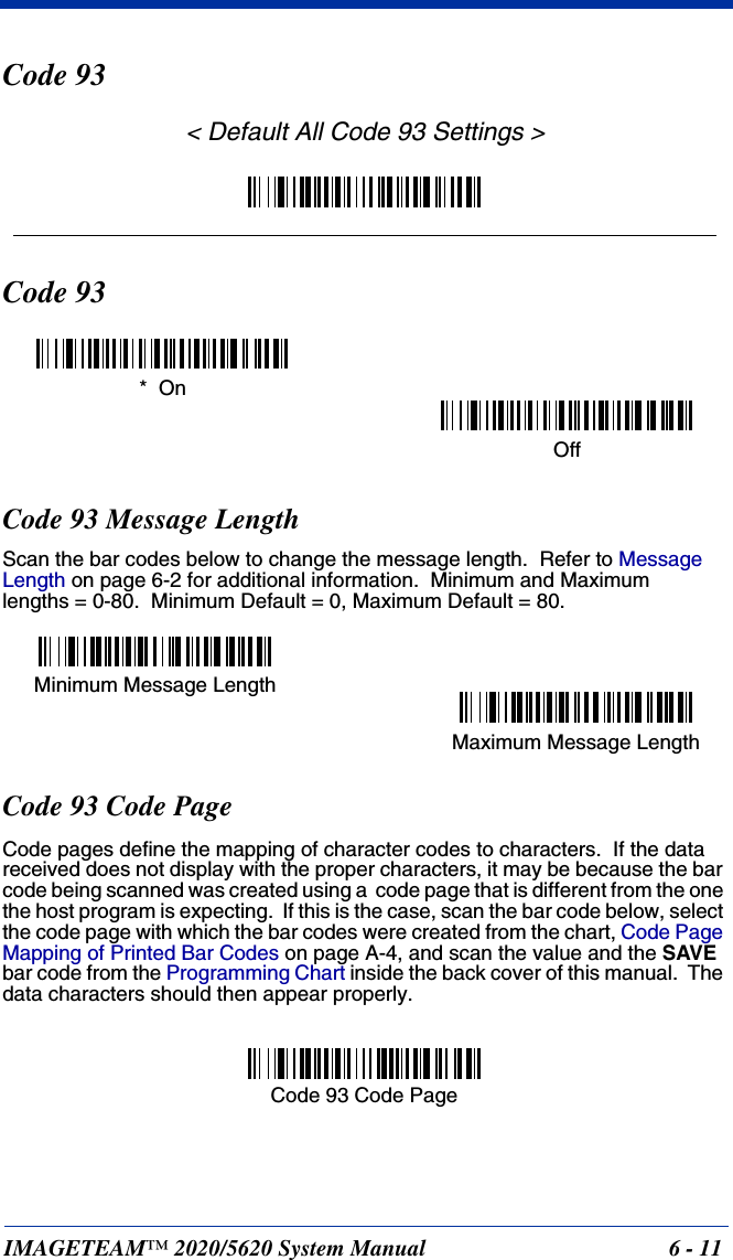 IMAGETEAM™ 2020/5620 System Manual 6 - 11Code 93&lt; Default All Code 93 Settings &gt;Code 93Code 93 Message LengthScan the bar codes below to change the message length.  Refer to Message Length on page 6-2 for additional information.  Minimum and Maximumlengths = 0-80.  Minimum Default = 0, Maximum Default = 80.Code 93 Code PageCode pages define the mapping of character codes to characters.  If the data received does not display with the proper characters, it may be because the bar code being scanned was created using a  code page that is different from the one the host program is expecting.  If this is the case, scan the bar code below, select the code page with which the bar codes were created from the chart, Code Page Mapping of Printed Bar Codes on page A-4, and scan the value and the SAVE bar code from the Programming Chart inside the back cover of this manual.  The data characters should then appear properly.*  OnOffMinimum Message LengthMaximum Message LengthCode 93 Code Page