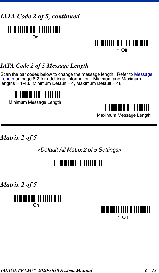 IMAGETEAM™ 2020/5620 System Manual 6 - 13IATA Code 2 of 5, continuedIATA Code 2 of 5 Message LengthScan the bar codes below to change the message length.  Refer to Message Length on page 6-2 for additional information.  Minimum and Maximumlengths = 1-48.  Minimum Default = 4, Maximum Default = 48.Matrix 2 of 5&lt;Default All Matrix 2 of 5 Settings&gt;Matrix 2 of 5On*  OffMinimum Message LengthMaximum Message LengthOn*  Off