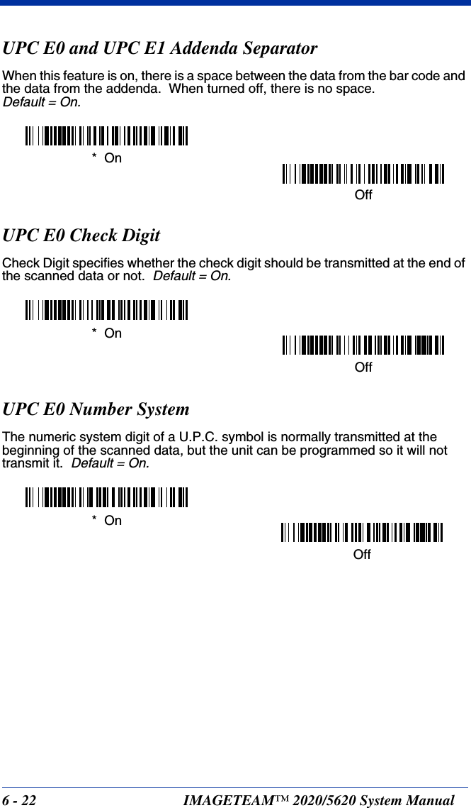 6 - 22 IMAGETEAM™ 2020/5620 System ManualUPC E0 and UPC E1 Addenda SeparatorWhen this feature is on, there is a space between the data from the bar code and the data from the addenda.  When turned off, there is no space.  Default = On.UPC E0 Check DigitCheck Digit specifies whether the check digit should be transmitted at the end of the scanned data or not.  Default = On.UPC E0 Number SystemThe numeric system digit of a U.P.C. symbol is normally transmitted at the beginning of the scanned data, but the unit can be programmed so it will not transmit it.  Default = On.Off*  OnOff*  OnOff*  On