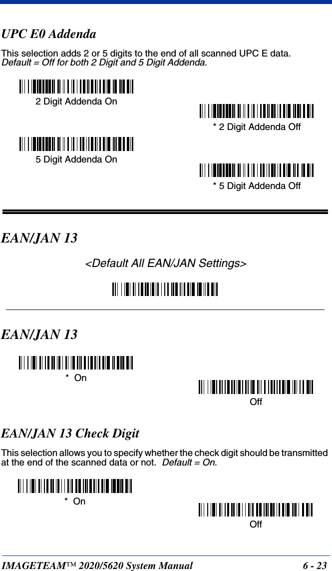 IMAGETEAM™ 2020/5620 System Manual 6 - 23UPC E0 AddendaThis selection adds 2 or 5 digits to the end of all scanned UPC E data.Default = Off for both 2 Digit and 5 Digit Addenda.EAN/JAN 13&lt;Default All EAN/JAN Settings&gt;EAN/JAN 13EAN/JAN 13 Check DigitThis selection allows you to specify whether the check digit should be transmitted at the end of the scanned data or not.  Default = On.* 5 Digit Addenda Off5 Digit Addenda On* 2 Digit Addenda Off2 Digit Addenda On*  OnOffOff*  On