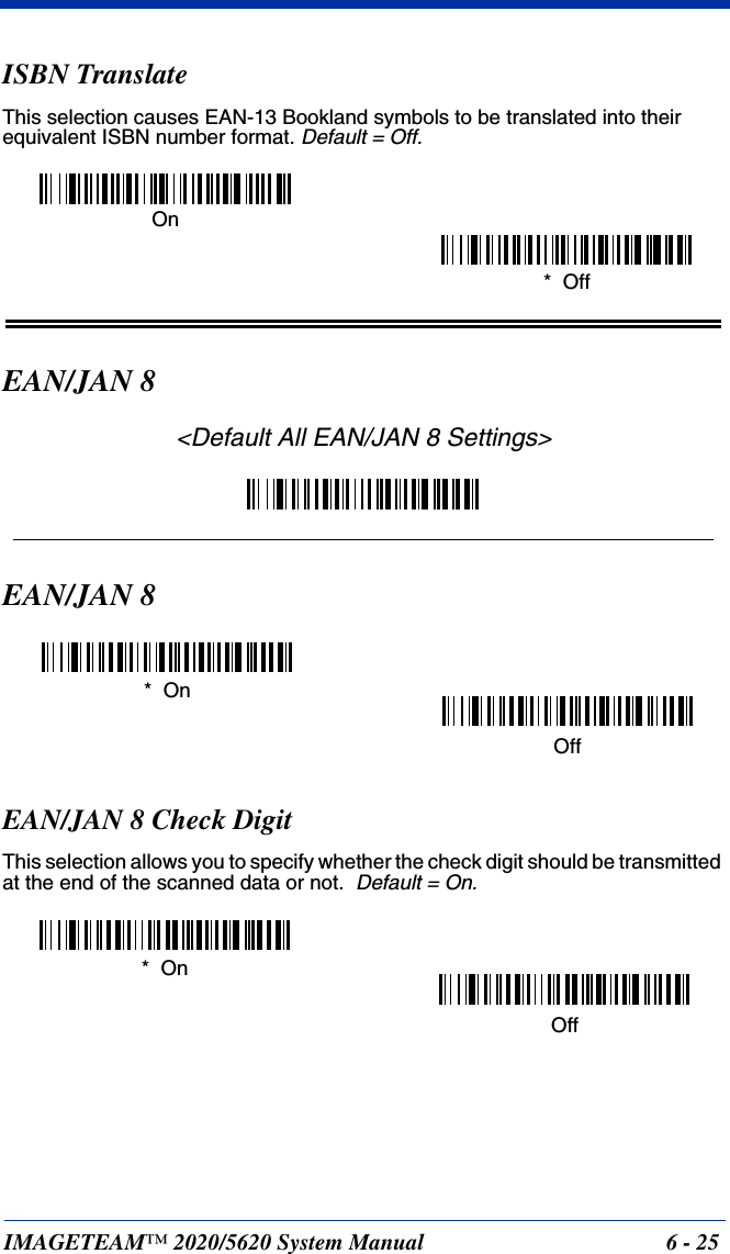 IMAGETEAM™ 2020/5620 System Manual 6 - 25ISBN TranslateThis selection causes EAN-13 Bookland symbols to be translated into their equivalent ISBN number format. Default = Off.EAN/JAN 8&lt;Default All EAN/JAN 8 Settings&gt;EAN/JAN 8EAN/JAN 8 Check DigitThis selection allows you to specify whether the check digit should be transmitted at the end of the scanned data or not.  Default = On.*  OffOn*  OnOffOff*  On