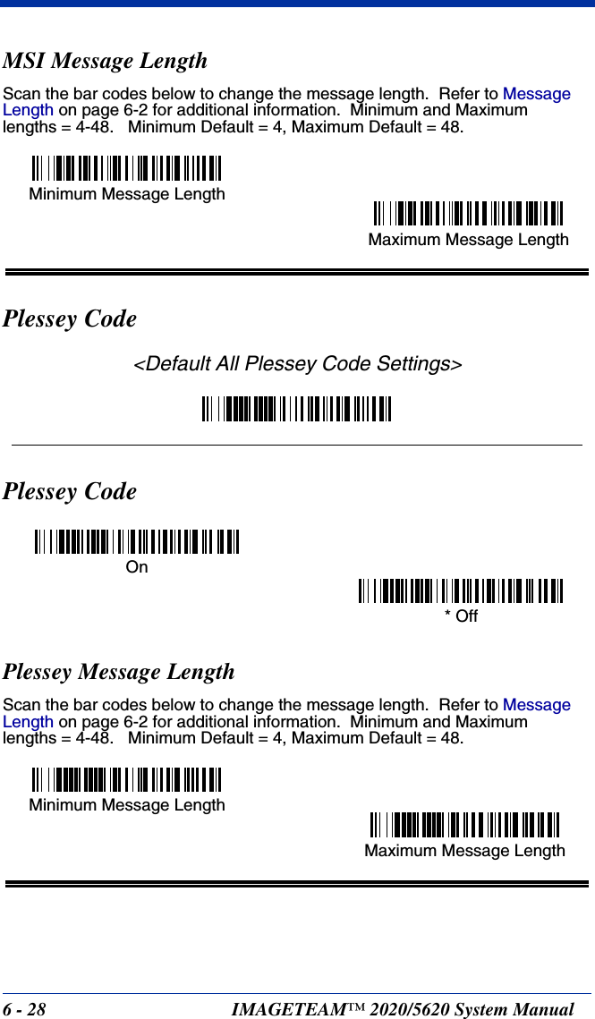 6 - 28 IMAGETEAM™ 2020/5620 System ManualMSI Message LengthScan the bar codes below to change the message length.  Refer to Message Length on page 6-2 for additional information.  Minimum and Maximumlengths = 4-48.   Minimum Default = 4, Maximum Default = 48.Plessey Code&lt;Default All Plessey Code Settings&gt;Plessey CodePlessey Message LengthScan the bar codes below to change the message length.  Refer to Message Length on page 6-2 for additional information.  Minimum and Maximumlengths = 4-48.   Minimum Default = 4, Maximum Default = 48.Minimum Message LengthMaximum Message LengthOn* OffMinimum Message LengthMaximum Message Length