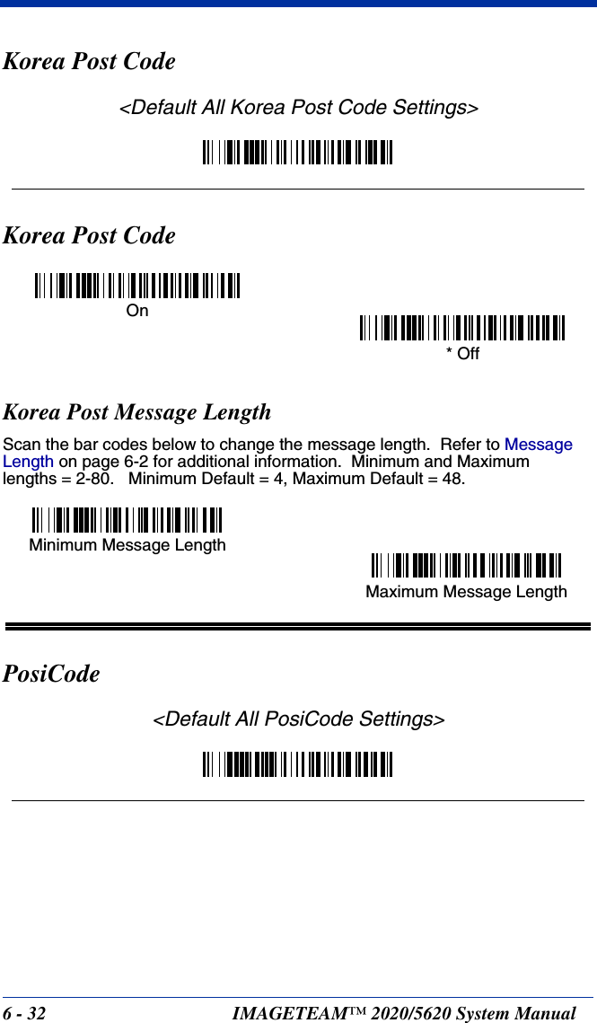 6 - 32 IMAGETEAM™ 2020/5620 System ManualKorea Post Code&lt;Default All Korea Post Code Settings&gt;Korea Post CodeKorea Post Message LengthScan the bar codes below to change the message length.  Refer to Message Length on page 6-2 for additional information.  Minimum and Maximumlengths = 2-80.   Minimum Default = 4, Maximum Default = 48.PosiCode&lt;Default All PosiCode Settings&gt;On* OffMinimum Message LengthMaximum Message Length