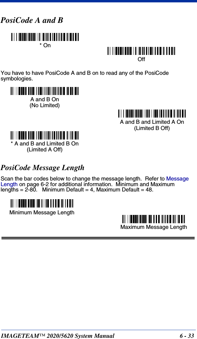 IMAGETEAM™ 2020/5620 System Manual 6 - 33PosiCode A and BYou have to have PosiCode A and B on to read any of the PosiCode symbologies.PosiCode Message LengthScan the bar codes below to change the message length.  Refer to Message Length on page 6-2 for additional information.  Minimum and Maximumlengths = 2-80.   Minimum Default = 4, Maximum Default = 48.* OnOffA and B On(No Limited)A and B and Limited A On(Limited B Off)* A and B and Limited B On(Limited A Off)Minimum Message LengthMaximum Message Length