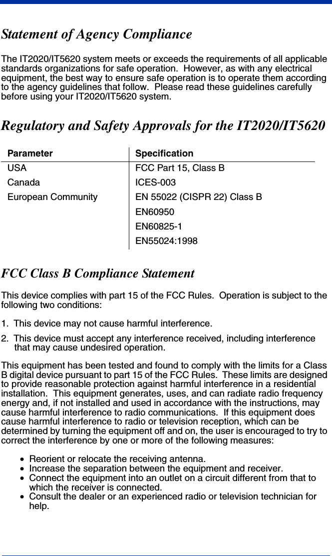  Statement of Agency ComplianceThe IT2020/IT5620 system meets or exceeds the requirements of all applicable standards organizations for safe operation.  However, as with any electrical equipment, the best way to ensure safe operation is to operate them according to the agency guidelines that follow.  Please read these guidelines carefully before using your IT2020/IT5620 system.Regulatory and Safety Approvals for the IT2020/IT5620FCC Class B Compliance StatementThis device complies with part 15 of the FCC Rules.  Operation is subject to the following two conditions:1. This device may not cause harmful interference.2. This device must accept any interference received, including interference that may cause undesired operation.This equipment has been tested and found to comply with the limits for a Class B digital device pursuant to part 15 of the FCC Rules.  These limits are designed to provide reasonable protection against harmful interference in a residential installation.  This equipment generates, uses, and can radiate radio frequency energy and, if not installed and used in accordance with the instructions, may cause harmful interference to radio communications.  If this equipment does cause harmful interference to radio or television reception, which can be determined by turning the equipment off and on, the user is encouraged to try to correct the interference by one or more of the following measures:•Reorient or relocate the receiving antenna.•Increase the separation between the equipment and receiver.•Connect the equipment into an outlet on a circuit different from that to which the receiver is connected.•Consult the dealer or an experienced radio or television technician for help.Parameter SpecificationUSA FCC Part 15, Class BCanada ICES-003European Community EN 55022 (CISPR 22) Class BEN60950EN60825-1EN55024:1998