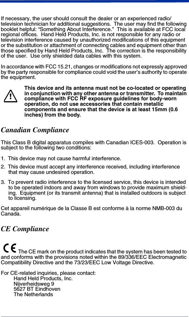  If necessary, the user should consult the dealer or an experienced radio/television technician for additional suggestions.  The user may find the following booklet helpful: “Something About Interference.”  This is available at FCC local regional offices.  Hand Held Products, Inc. is not responsible for any radio or television interference caused by unauthorized modifications of this equipment or the substitution or attachment of connecting cables and equipment other than those specified by Hand Held Products, Inc.  The correction is the responsibility of the user.  Use only shielded data cables with this system.In accordance with FCC 15.21, changes or modifications not expressly approved by the party responsible for compliance could void the user’s authority to operate the equipment.This device and its antenna must not be co-located or operating in conjunction with any other antenna or transmitter.  To maintain compliance with FCC RF exposure guidelines for body-worn operation, do not use accessories that contain metallic components and ensure that the device is at least 15mm (0.6 inches) from the body.Canadian ComplianceThis Class B digital apparatus compiles with Canadian ICES-003.  Operation is subject to the following two conditions:1. This device may not cause harmful interference.2. This device must accept any interference received, including interference that may cause undesired operation.3. To prevent radio interference to the licensed service, this device is intended to be operated indoors and away from windows to provide maximum shield-ing.  Equipment (or its transmit antenna) that is installed outdoors is subject to licensing.Cet appareil numérique de la Classe B est conforme à la norme NMB-003 du Canada.CE ComplianceThe CE mark on the product indicates that the system has been tested to and conforms with the provisions noted within the 89/336/EEC Electromagnetic Compatibility Directive and the 73/23/EEC Low Voltage Directive.For CE-related inquiries, please contact:Hand Held Products, Inc.Nijverheidsweg 95627 BT EindhovenThe Netherlands!