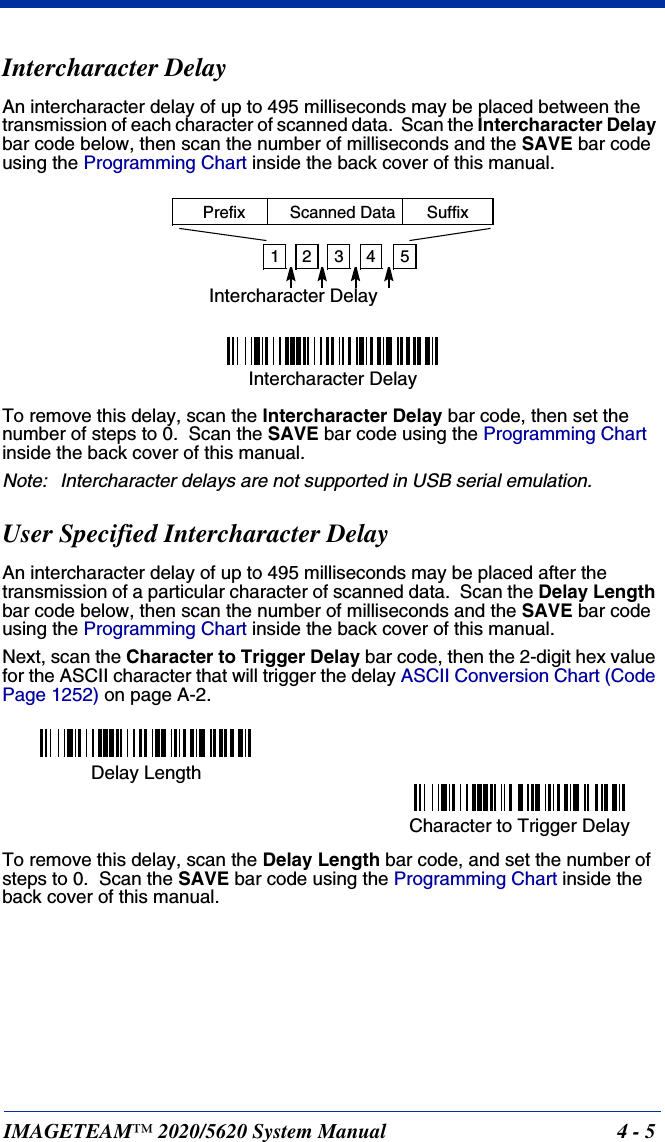 IMAGETEAM™ 2020/5620 System Manual 4 - 5Intercharacter DelayAn intercharacter delay of up to 495 milliseconds may be placed between the transmission of each character of scanned data.  Scan the Intercharacter Delay bar code below, then scan the number of milliseconds and the SAVE bar code using the Programming Chart inside the back cover of this manual.To remove this delay, scan the Intercharacter Delay bar code, then set the number of steps to 0.  Scan the SAVE bar code using the Programming Chart inside the back cover of this manual.Note: Intercharacter delays are not supported in USB serial emulation.User Specified Intercharacter DelayAn intercharacter delay of up to 495 milliseconds may be placed after the transmission of a particular character of scanned data.  Scan the Delay Length bar code below, then scan the number of milliseconds and the SAVE bar code using the Programming Chart inside the back cover of this manual. Next, scan the Character to Trigger Delay bar code, then the 2-digit hex value for the ASCII character that will trigger the delay ASCII Conversion Chart (Code Page 1252) on page A-2.To remove this delay, scan the Delay Length bar code, and set the number of steps to 0.  Scan the SAVE bar code using the Programming Chart inside the back cover of this manual.12345Intercharacter DelayPrefix Scanned Data SuffixIntercharacter DelayDelay LengthCharacter to Trigger Delay 