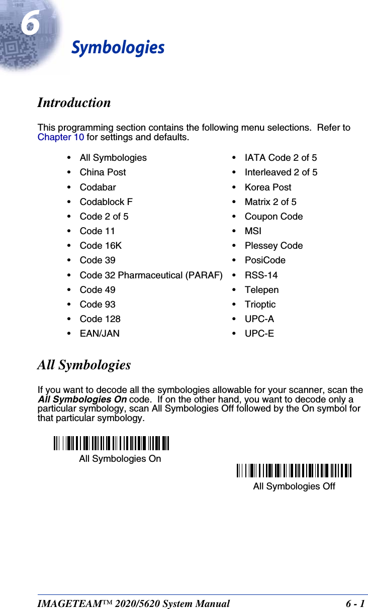IMAGETEAM™ 2020/5620 System Manual  6 - 16SymbologiesIntroductionThis programming section contains the following menu selections.  Refer to Chapter 10 for settings and defaults.All SymbologiesIf you want to decode all the symbologies allowable for your scanner, scan the All Symbologies On code.  If on the other hand, you want to decode only a particular symbology, scan All Symbologies Off followed by the On symbol for that particular symbology.• All Symbologies • IATA Code 2 of 5• China Post • Interleaved 2 of 5• Codabar • Korea Post• Codablock F • Matrix 2 of 5• Code 2 of 5 • Coupon Code• Code 11 • MSI• Code 16K • Plessey Code• Code 39 • PosiCode• Code 32 Pharmaceutical (PARAF) • RSS-14• Code 49 • Telepen• Code 93 • Trioptic• Code 128 • UPC-A• EAN/JAN • UPC-EAll Symbologies OnAll Symbologies Off