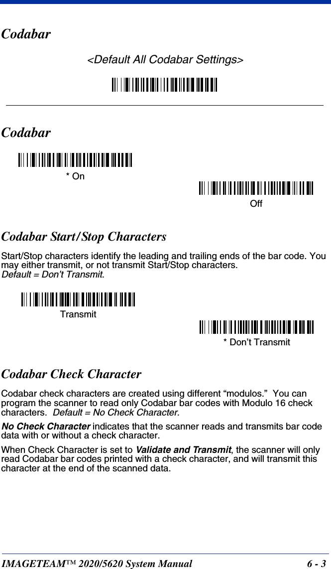 IMAGETEAM™ 2020/5620 System Manual 6 - 3Codabar&lt;Default All Codabar Settings&gt;CodabarCodabar Start/Stop CharactersStart/Stop characters identify the leading and trailing ends of the bar code. You may either transmit, or not transmit Start/Stop characters.  Default = Don’t Transmit.Codabar Check CharacterCodabar check characters are created using different “modulos.”  You can program the scanner to read only Codabar bar codes with Modulo 16 check characters.  Default = No Check Character.No Check Character indicates that the scanner reads and transmits bar code data with or without a check character.When Check Character is set to Validate and Transmit, the scanner will only read Codabar bar codes printed with a check character, and will transmit this character at the end of the scanned data.* OnOffTransmit* Don’t Transmit