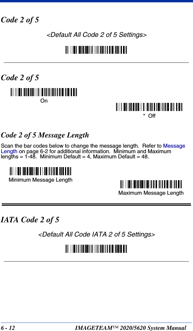6 - 12 IMAGETEAM™ 2020/5620 System ManualCode 2 of 5&lt;Default All Code 2 of 5 Settings&gt;Code 2 of 5Code 2 of 5 Message LengthScan the bar codes below to change the message length.  Refer to Message Length on page 6-2 for additional information.  Minimum and Maximumlengths = 1-48.  Minimum Default = 4, Maximum Default = 48.IATA Code 2 of 5&lt;Default All Code IATA 2 of 5 Settings&gt;On*  OffMinimum Message LengthMaximum Message Length