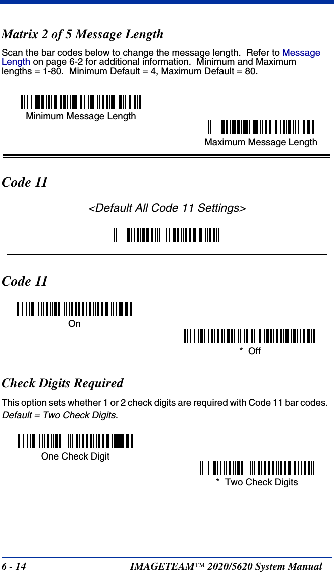 6 - 14 IMAGETEAM™ 2020/5620 System ManualMatrix 2 of 5 Message LengthScan the bar codes below to change the message length.  Refer to Message Length on page 6-2 for additional information.  Minimum and Maximumlengths = 1-80.  Minimum Default = 4, Maximum Default = 80.Code 11&lt;Default All Code 11 Settings&gt;Code 11Check Digits RequiredThis option sets whether 1 or 2 check digits are required with Code 11 bar codes.  Default = Two Check Digits.Minimum Message LengthMaximum Message LengthOn*  OffOne Check Digit*  Two Check Digits