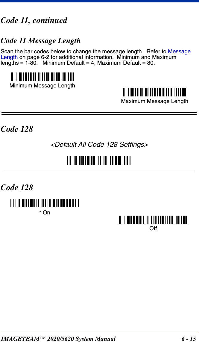 IMAGETEAM™ 2020/5620 System Manual 6 - 15Code 11, continuedCode 11 Message LengthScan the bar codes below to change the message length.  Refer to Message Length on page 6-2 for additional information.  Minimum and Maximumlengths = 1-80.   Minimum Default = 4, Maximum Default = 80.Code 128&lt;Default All Code 128 Settings&gt;Code 128Minimum Message LengthMaximum Message Length* OnOff