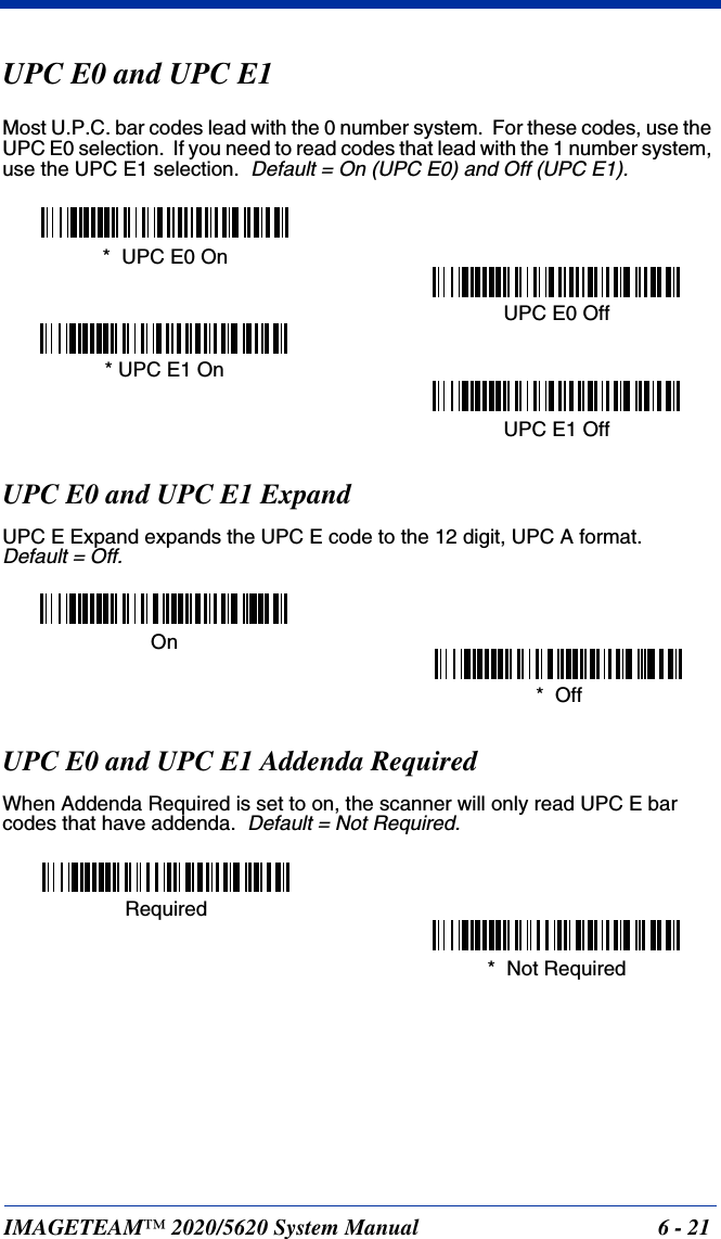 IMAGETEAM™ 2020/5620 System Manual 6 - 21UPC E0 and UPC E1Most U.P.C. bar codes lead with the 0 number system.  For these codes, use the UPC E0 selection.  If you need to read codes that lead with the 1 number system, use the UPC E1 selection.  Default = On (UPC E0) and Off (UPC E1).UPC E0 and UPC E1 ExpandUPC E Expand expands the UPC E code to the 12 digit, UPC A format.  Default = Off.UPC E0 and UPC E1 Addenda RequiredWhen Addenda Required is set to on, the scanner will only read UPC E bar codes that have addenda.  Default = Not Required.*  UPC E0 OnUPC E0 Off* UPC E1 OnUPC E1 Off*  OffOn*  Not RequiredRequired