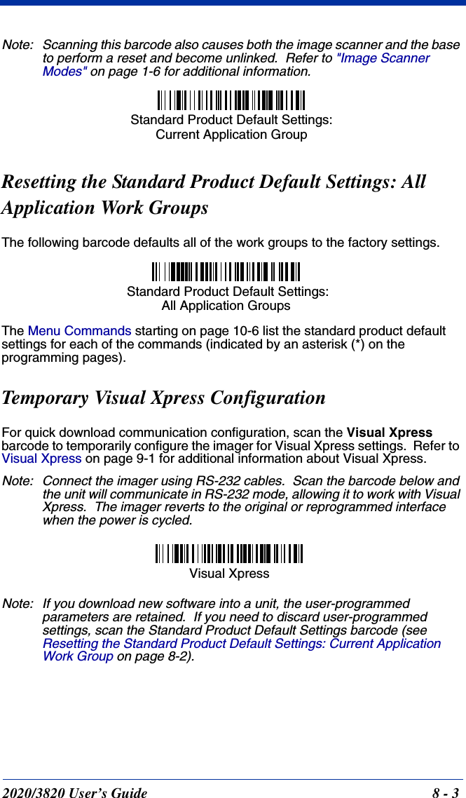 2020/3820 User’s Guide 8 - 3Note: Scanning this barcode also causes both the image scanner and the base to perform a reset and become unlinked.  Refer to &quot;Image Scanner Modes&quot; on page 1-6 for additional information.Resetting the Standard Product Default Settings: AllApplication Work GroupsThe following barcode defaults all of the work groups to the factory settings.The Menu Commands starting on page 10-6 list the standard product default settings for each of the commands (indicated by an asterisk (*) on the programming pages).Temporary Visual Xpress ConfigurationFor quick download communication configuration, scan the Visual Xpress barcode to temporarily configure the imager for Visual Xpress settings.  Refer to Visual Xpress on page 9-1 for additional information about Visual Xpress.Note: Connect the imager using RS-232 cables.  Scan the barcode below and the unit will communicate in RS-232 mode, allowing it to work with Visual Xpress.  The imager reverts to the original or reprogrammed interface when the power is cycled.Note: If you download new software into a unit, the user-programmed parameters are retained.  If you need to discard user-programmed settings, scan the Standard Product Default Settings barcode (see Resetting the Standard Product Default Settings: Current Application Work Group on page 8-2).Standard Product Default Settings: Current Application Group Standard Product Default Settings:All Application GroupsVisual Xpress