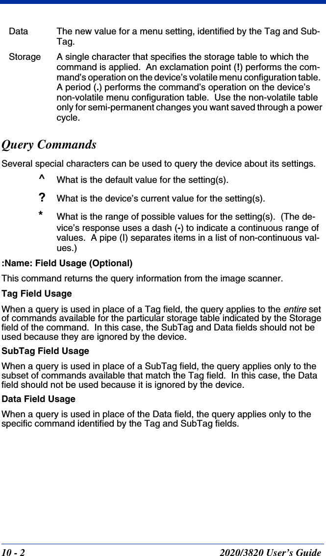 10 - 2 2020/3820 User’s GuideData The new value for a menu setting, identified by the Tag and Sub-Tag.Storage A single character that specifies the storage table to which the command is applied.  An exclamation point (!) performs the com-mand’s operation on the device’s volatile menu configuration table.  A period (.) performs the command’s operation on the device’s non-volatile menu configuration table.  Use the non-volatile table only for semi-permanent changes you want saved through a power cycle.Query CommandsSeveral special characters can be used to query the device about its settings.^What is the default value for the setting(s).?What is the device’s current value for the setting(s).*What is the range of possible values for the setting(s).  (The de-vice’s response uses a dash (-) to indicate a continuous range of values.  A pipe (|) separates items in a list of non-continuous val-ues.):Name: Field Usage (Optional)This command returns the query information from the image scanner.Tag Field UsageWhen a query is used in place of a Tag field, the query applies to the entire set of commands available for the particular storage table indicated by the Storage field of the command.  In this case, the SubTag and Data fields should not be used because they are ignored by the device.  SubTag Field Usage When a query is used in place of a SubTag field, the query applies only to the subset of commands available that match the Tag field.  In this case, the Data field should not be used because it is ignored by the device.Data Field UsageWhen a query is used in place of the Data field, the query applies only to the specific command identified by the Tag and SubTag fields.