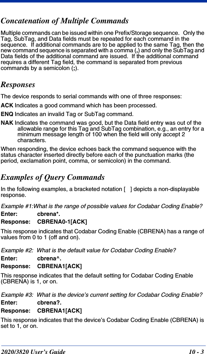 2020/3820 User’s Guide 10 - 3Concatenation of Multiple CommandsMultiple commands can be issued within one Prefix/Storage sequence.   Only the Tag, SubTag, and Data fields must be repeated for each command in the sequence.  If additional commands are to be applied to the same Tag, then the new command sequence is separated with a comma (,) and only the SubTag and Data fields of the additional command are issued.  If the additional command requires a different Tag field, the command is separated from previous commands by a semicolon (;).ResponsesThe device responds to serial commands with one of three responses:ACK Indicates a good command which has been processed.ENQ Indicates an invalid Tag or SubTag command. NAK Indicates the command was good, but the Data field entry was out of the allowable range for this Tag and SubTag combination, e.g., an entry for a minimum message length of 100 when the field will only accept 2 characters.When responding, the device echoes back the command sequence with the status character inserted directly before each of the punctuation marks (the period, exclamation point, comma, or semicolon) in the command.Examples of Query CommandsIn the following examples, a bracketed notation [   ] depicts a non-displayable response.Example #1:What is the range of possible values for Codabar Coding Enable?Enter: cbrena*.Response: CBRENA0-1[ACK]This response indicates that Codabar Coding Enable (CBRENA) has a range of values from 0 to 1 (off and on).  Example #2:  What is the default value for Codabar Coding Enable?Enter: cbrena^.Response: CBRENA1[ACK]This response indicates that the default setting for Codabar Coding Enable (CBRENA) is 1, or on.  Example #3:  What is the device’s current setting for Codabar Coding Enable?Enter: cbrena?.Response: CBRENA1[ACK]This response indicates that the device’s Codabar Coding Enable (CBRENA) is set to 1, or on.  