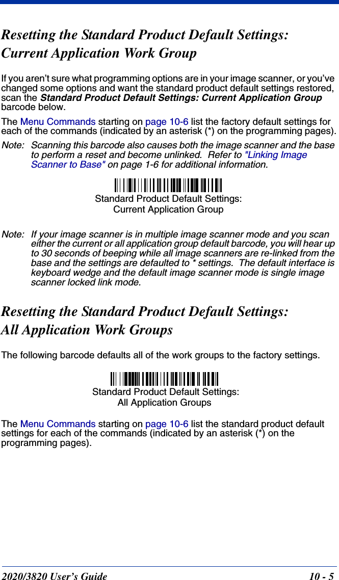 2020/3820 User’s Guide 10 - 5Resetting the Standard Product Default Settings:Current Application Work GroupIf you aren’t sure what programming options are in your image scanner, or you’ve changed some options and want the standard product default settings restored, scan the Standard Product Default Settings: Current Application Group barcode below.The Menu Commands starting on page 10-6 list the factory default settings for each of the commands (indicated by an asterisk (*) on the programming pages).Note: Scanning this barcode also causes both the image scanner and the base to perform a reset and become unlinked.  Refer to &quot;Linking Image Scanner to Base&quot; on page 1-6 for additional information.Note: If your image scanner is in multiple image scanner mode and you scan either the current or all application group default barcode, you will hear up to 30 seconds of beeping while all image scanners are re-linked from the base and the settings are defaulted to * settings.  The default interface is keyboard wedge and the default image scanner mode is single image scanner locked link mode.Resetting the Standard Product Default Settings: All Application Work GroupsThe following barcode defaults all of the work groups to the factory settings.The Menu Commands starting on page 10-6 list the standard product default settings for each of the commands (indicated by an asterisk (*) on the programming pages).Standard Product Default Settings: Current Application Group Standard Product Default Settings:All Application Groups
