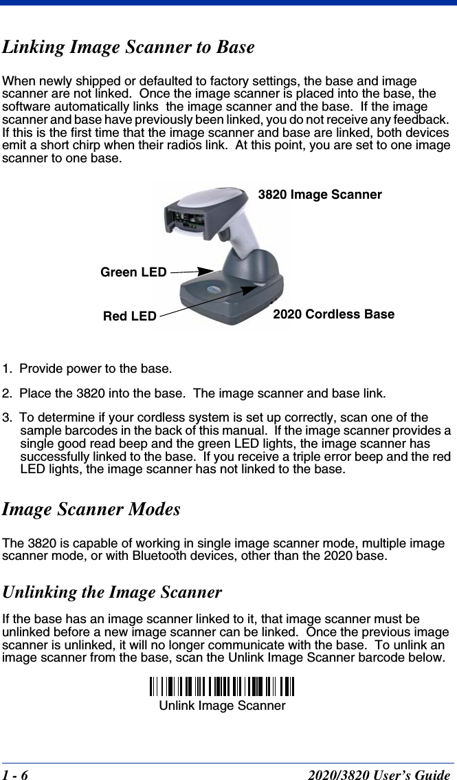 1 - 6 2020/3820 User’s GuideLinking Image Scanner to BaseWhen newly shipped or defaulted to factory settings, the base and image scanner are not linked.  Once the image scanner is placed into the base, the software automatically links  the image scanner and the base.  If the image scanner and base have previously been linked, you do not receive any feedback.  If this is the first time that the image scanner and base are linked, both devices emit a short chirp when their radios link.  At this point, you are set to one image scanner to one base.1. Provide power to the base.2. Place the 3820 into the base.  The image scanner and base link.3. To determine if your cordless system is set up correctly, scan one of the sample barcodes in the back of this manual.  If the image scanner provides a single good read beep and the green LED lights, the image scanner has successfully linked to the base.  If you receive a triple error beep and the red LED lights, the image scanner has not linked to the base.Image Scanner ModesThe 3820 is capable of working in single image scanner mode, multiple image scanner mode, or with Bluetooth devices, other than the 2020 base.Unlinking the Image ScannerIf the base has an image scanner linked to it, that image scanner must be unlinked before a new image scanner can be linked.  Once the previous image scanner is unlinked, it will no longer communicate with the base.  To unlink an image scanner from the base, scan the Unlink Image Scanner barcode below.3820 Image Scanner2020 Cordless BaseGreen LEDRed LEDUnlink Image Scanner