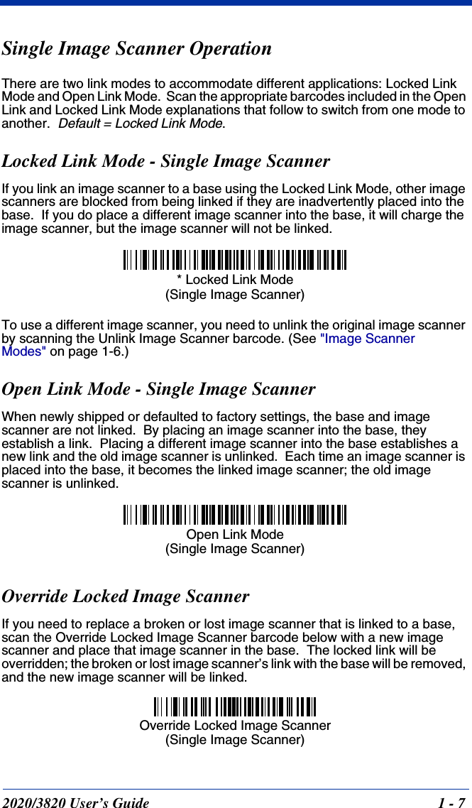 2020/3820 User’s Guide 1 - 7Single Image Scanner OperationThere are two link modes to accommodate different applications: Locked Link Mode and Open Link Mode.  Scan the appropriate barcodes included in the Open Link and Locked Link Mode explanations that follow to switch from one mode to another.  Default = Locked Link Mode.Locked Link Mode - Single Image ScannerIf you link an image scanner to a base using the Locked Link Mode, other image scanners are blocked from being linked if they are inadvertently placed into the base.  If you do place a different image scanner into the base, it will charge the image scanner, but the image scanner will not be linked. To use a different image scanner, you need to unlink the original image scanner by scanning the Unlink Image Scanner barcode. (See &quot;Image Scanner Modes&quot; on page 1-6.)Open Link Mode - Single Image ScannerWhen newly shipped or defaulted to factory settings, the base and image scanner are not linked.  By placing an image scanner into the base, they establish a link.  Placing a different image scanner into the base establishes a new link and the old image scanner is unlinked.  Each time an image scanner is placed into the base, it becomes the linked image scanner; the old image scanner is unlinked.Override Locked Image ScannerIf you need to replace a broken or lost image scanner that is linked to a base, scan the Override Locked Image Scanner barcode below with a new image scanner and place that image scanner in the base.  The locked link will be overridden; the broken or lost image scanner’s link with the base will be removed, and the new image scanner will be linked.* Locked Link Mode(Single Image Scanner)Open Link Mode(Single Image Scanner)Override Locked Image Scanner(Single Image Scanner)