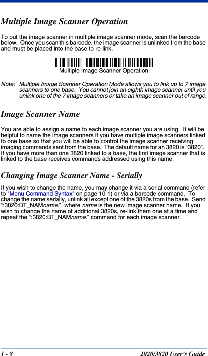 1 - 8 2020/3820 User’s GuideMultiple Image Scanner OperationTo put the image scanner in multiple image scanner mode, scan the barcode below.  Once you scan this barcode, the image scanner is unlinked from the base and must be placed into the base to re-link.Note: Multiple Image Scanner Operation Mode allows you to link up to 7 image scanners to one base.  You cannot join an eighth image scanner until you unlink one of the 7 image scanners or take an image scanner out of range.Image Scanner NameYou are able to assign a name to each image scanner you are using.  It will be helpful to name the image scanners if you have multiple image scanners linked to one base so that you will be able to control the image scanner receiving imaging commands sent from the base.  The default name for an 3820 is “3820”.  If you have more than one 3820 linked to a base, the first image scanner that is linked to the base receives commands addressed using this name.  Changing Image Scanner Name - SeriallyIf you wish to change the name, you may change it via a serial command (refer to &quot;Menu Command Syntax&quot; on page 10-1) or via a barcode command.  To change the name serially, unlink all except one of the 3820s from the base.  Send “:3820:BT_NAMname.”, where name is the new image scanner name.  If you wish to change the name of additional 3820s, re-link them one at a time and repeat the “:3820:BT_NAMname.” command for each image scanner.Multiple Image Scanner Operation