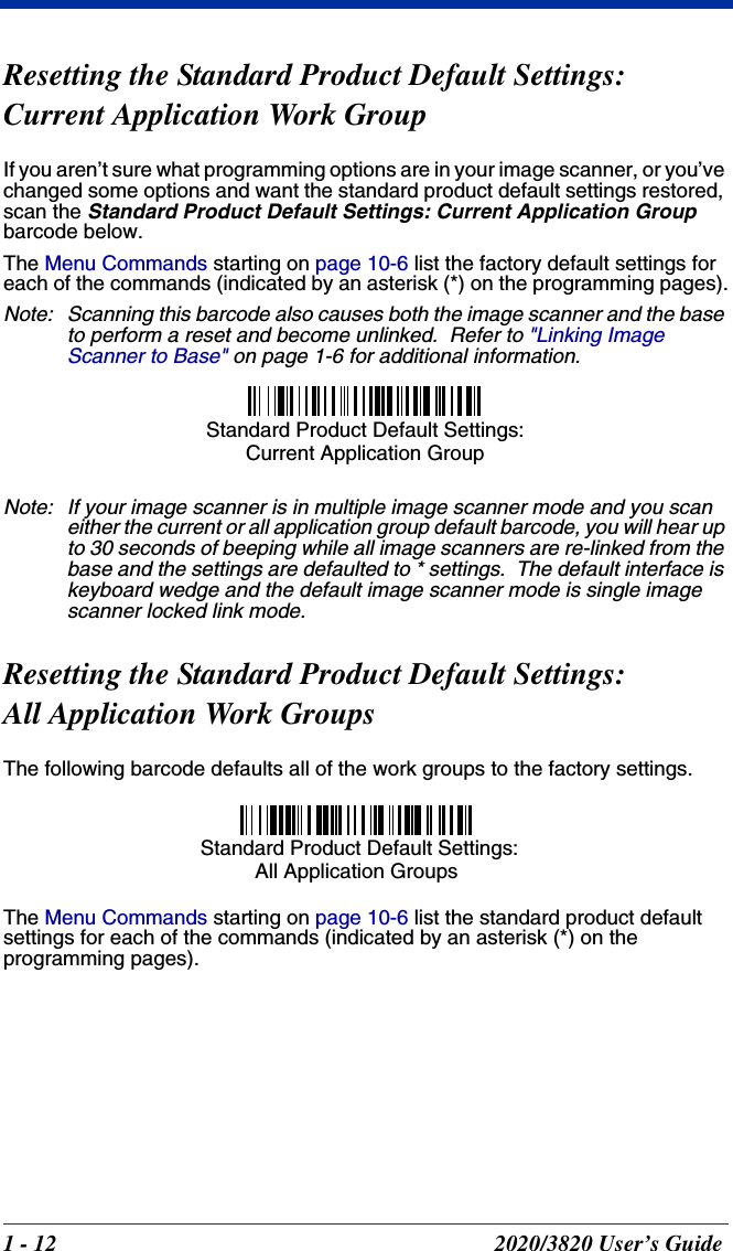 1 - 12 2020/3820 User’s GuideResetting the Standard Product Default Settings:Current Application Work GroupIf you aren’t sure what programming options are in your image scanner, or you’ve changed some options and want the standard product default settings restored, scan the Standard Product Default Settings: Current Application Group barcode below.The Menu Commands starting on page 10-6 list the factory default settings for each of the commands (indicated by an asterisk (*) on the programming pages).Note: Scanning this barcode also causes both the image scanner and the base to perform a reset and become unlinked.  Refer to &quot;Linking Image Scanner to Base&quot; on page 1-6 for additional information.Note: If your image scanner is in multiple image scanner mode and you scan either the current or all application group default barcode, you will hear up to 30 seconds of beeping while all image scanners are re-linked from the base and the settings are defaulted to * settings.  The default interface is keyboard wedge and the default image scanner mode is single image scanner locked link mode.Resetting the Standard Product Default Settings: All Application Work GroupsThe following barcode defaults all of the work groups to the factory settings.The Menu Commands starting on page 10-6 list the standard product default settings for each of the commands (indicated by an asterisk (*) on the programming pages).Standard Product Default Settings: Current Application Group Standard Product Default Settings:All Application Groups