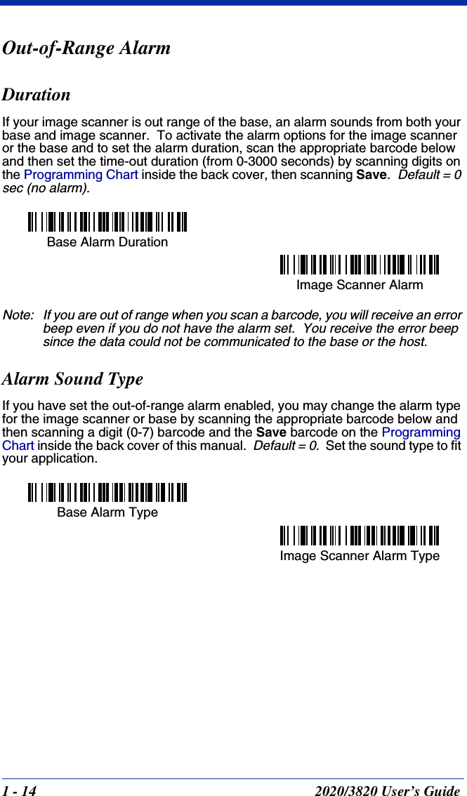 1 - 14 2020/3820 User’s GuideOut-of-Range AlarmDurationIf your image scanner is out range of the base, an alarm sounds from both your base and image scanner.  To activate the alarm options for the image scanner or the base and to set the alarm duration, scan the appropriate barcode below and then set the time-out duration (from 0-3000 seconds) by scanning digits on the Programming Chart inside the back cover, then scanning Save.  Default = 0 sec (no alarm).Note: If you are out of range when you scan a barcode, you will receive an error beep even if you do not have the alarm set.  You receive the error beep since the data could not be communicated to the base or the host.Alarm Sound TypeIf you have set the out-of-range alarm enabled, you may change the alarm type for the image scanner or base by scanning the appropriate barcode below and then scanning a digit (0-7) barcode and the Save barcode on the Programming Chart inside the back cover of this manual.  Default = 0.  Set the sound type to fit your application.Base Alarm DurationImage Scanner Alarm Base Alarm TypeImage Scanner Alarm Type