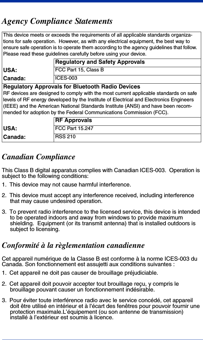 Agency Compliance StatementsCanadian ComplianceThis Class B digital apparatus complies with Canadian ICES-003.  Operation is subject to the following conditions:1. This device may not cause harmful interference.2. This device must accept any interference received, including interference that may cause undesired operation.3. To prevent radio interference to the licensed service, this device is intended to be operated indoors and away from windows to provide maximum shielding.  Equipment (or its transmit antenna) that is installed outdoors is subject to licensing.Conformité à la règlementation canadienneCet appareil numérique de la Classe B est conforme à la norme ICES-003 du Canada. Son fonctionnement est assujetti aux conditions suivantes :1. Cet appareil ne doit pas causer de brouillage préjudiciable.2. Cet appareil doit pouvoir accepter tout brouillage reçu, y compris le brouillage pouvant causer un fonctionnement indésirable.3. Pour éviter toute interférence radio avec le service concédé, cet appareil doit être utilisé en intérieur et à l&apos;écart des fenêtres pour pouvoir fournir une protection maximale.L’équipement (ou son antenne de transmission) installé à l’extérieur est soumis à licence.This device meets or exceeds the requirements of all applicable standards organiza-tions for safe operation.  However, as with any electrical equipment, the best way to ensure safe operation is to operate them according to the agency guidelines that follow.  Please read these guidelines carefully before using your device.Regulatory and Safety ApprovalsUSA: FCC Part 15, Class BCanada: ICES-003Regulatory Approvals for Bluetooth Radio DevicesRF devices are designed to comply with the most current applicable standards on safe levels of RF energy developed by the Institute of Electrical and Electronics Engineers (IEEE) and the American National Standards Institute (ANSI) and have been recom-mended for adoption by the Federal Communications Commission (FCC).RF ApprovalsUSA: FCC Part 15.247Canada: RSS 210