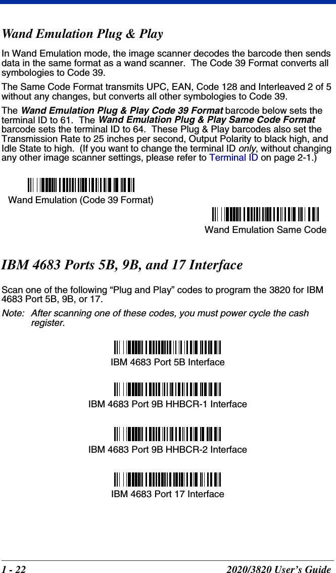 1 - 22 2020/3820 User’s GuideWand Emulation Plug &amp; PlayIn Wand Emulation mode, the image scanner decodes the barcode then sends data in the same format as a wand scanner.  The Code 39 Format converts all symbologies to Code 39.  The Same Code Format transmits UPC, EAN, Code 128 and Interleaved 2 of 5 without any changes, but converts all other symbologies to Code 39.The Wand Emulation Plug &amp; Play Code 39 Format barcode below sets the terminal ID to 61.  The Wand Emulation Plug &amp; Play Same Code Format barcode sets the terminal ID to 64.  These Plug &amp; Play barcodes also set the Transmission Rate to 25 inches per second, Output Polarity to black high, and Idle State to high.  (If you want to change the terminal ID only, without changing any other image scanner settings, please refer to Terminal ID on page 2-1.)IBM 4683 Ports 5B, 9B, and 17 InterfaceScan one of the following “Plug and Play” codes to program the 3820 for IBM 4683 Port 5B, 9B, or 17.Note: After scanning one of these codes, you must power cycle the cash register.Wand Emulation Same CodeWand Emulation (Code 39 Format) IBM 4683 Port 5B InterfaceIBM 4683 Port 9B HHBCR-1 InterfaceIBM 4683 Port 17 InterfaceIBM 4683 Port 9B HHBCR-2 Interface