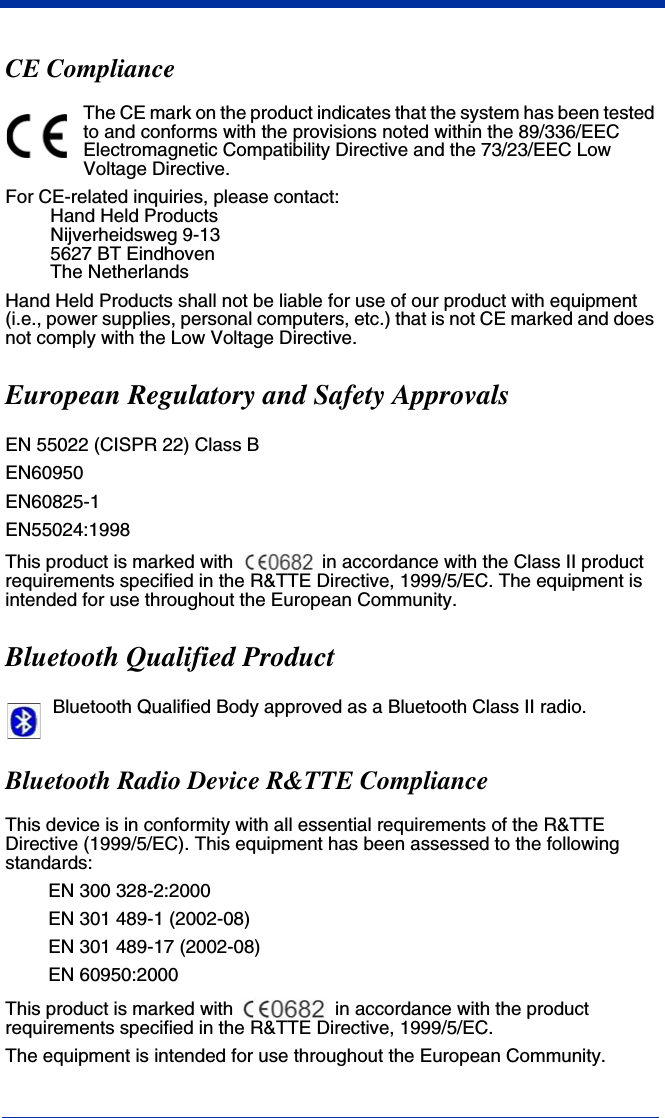 CE ComplianceThe CE mark on the product indicates that the system has been tested to and conforms with the provisions noted within the 89/336/EEC Electromagnetic Compatibility Directive and the 73/23/EEC Low Voltage Directive.For CE-related inquiries, please contact:Hand Held ProductsNijverheidsweg 9-135627 BT EindhovenThe NetherlandsHand Held Products shall not be liable for use of our product with equipment (i.e., power supplies, personal computers, etc.) that is not CE marked and does not comply with the Low Voltage Directive.European Regulatory and Safety ApprovalsEN 55022 (CISPR 22) Class BEN60950EN60825-1EN55024:1998This product is marked with   in accordance with the Class II product requirements specified in the R&amp;TTE Directive, 1999/5/EC. The equipment is intended for use throughout the European Community.Bluetooth Qualified ProductBluetooth Qualified Body approved as a Bluetooth Class II radio.Bluetooth Radio Device R&amp;TTE Compliance This device is in conformity with all essential requirements of the R&amp;TTE Directive (1999/5/EC). This equipment has been assessed to the following standards:EN 300 328-2:2000EN 301 489-1 (2002-08)EN 301 489-17 (2002-08)EN 60950:2000This product is marked with   in accordance with the product requirements specified in the R&amp;TTE Directive, 1999/5/EC.The equipment is intended for use throughout the European Community.