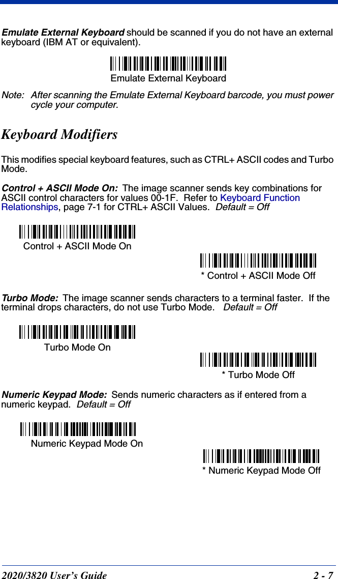 2020/3820 User’s Guide 2 - 7Emulate External Keyboard should be scanned if you do not have an external keyboard (IBM AT or equivalent).Note: After scanning the Emulate External Keyboard barcode, you must power cycle your computer.Keyboard ModifiersThis modifies special keyboard features, such as CTRL+ ASCII codes and Turbo Mode.Control + ASCII Mode On:The image scanner sends key combinations for ASCII control characters for values 00-1F.  Refer to Keyboard Function Relationships, page 7-1 for CTRL+ ASCII Values.  Default = OffTurbo Mode:The image scanner sends characters to a terminal faster.  If the terminal drops characters, do not use Turbo Mode.   Default = OffNumeric Keypad Mode:Sends numeric characters as if entered from a numeric keypad.  Default = OffEmulate External Keyboard Control + ASCII Mode On * Control + ASCII Mode Off Turbo Mode On * Turbo Mode Off Numeric Keypad Mode On * Numeric Keypad Mode Off 