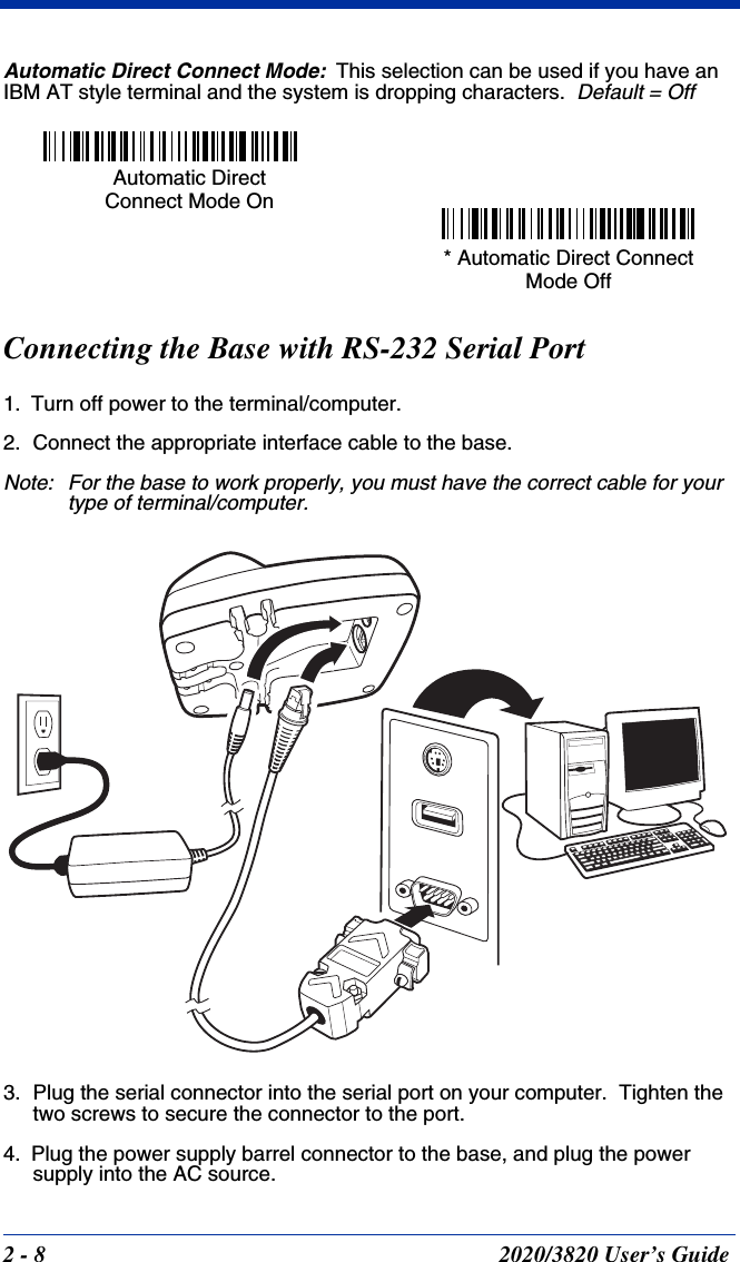 2 - 8 2020/3820 User’s GuideAutomatic Direct Connect Mode:This selection can be used if you have an IBM AT style terminal and the system is dropping characters.  Default = OffConnecting the Base with RS-232 Serial Port1. Turn off power to the terminal/computer.2. Connect the appropriate interface cable to the base.Note: For the base to work properly, you must have the correct cable for your type of terminal/computer.3. Plug the serial connector into the serial port on your computer.  Tighten the two screws to secure the connector to the port.4. Plug the power supply barrel connector to the base, and plug the power supply into the AC source.Automatic Direct Connect Mode On * Automatic Direct Connect Mode Off 