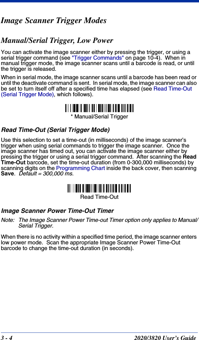 3 - 4 2020/3820 User’s GuideImage Scanner Trigger ModesManual/Serial Trigger, Low PowerYou can activate the image scanner either by pressing the trigger, or using a serial trigger command (see &quot;Trigger Commands&quot; on page 10-4).  When in manual trigger mode, the image scanner scans until a barcode is read, or until the trigger is released. When in serial mode, the image scanner scans until a barcode has been read or until the deactivate command is sent.  In serial mode, the image scanner can also be set to turn itself off after a specified time has elapsed (see Read Time-Out (Serial Trigger Mode), which follows).Read Time-Out (Serial Trigger Mode)Use this selection to set a time-out (in milliseconds) of the image scanner’s trigger when using serial commands to trigger the image scanner.  Once the image scanner has timed out, you can activate the image scanner either by pressing the trigger or using a serial trigger command.  After scanning the Read Time-Out barcode, set the time-out duration (from 0-300,000 milliseconds) by scanning digits on the Programming Chart inside the back cover, then scanning Save.  Default = 300,000 ms.Image Scanner Power Time-Out TimerNote: The Image Scanner Power Time-out Timer option only applies to Manual/Serial Trigger.When there is no activity within a specified time period, the image scanner enters low power mode.  Scan the appropriate Image Scanner Power Time-Out barcode to change the time-out duration (in seconds).* Manual/Serial TriggerRead Time-Out