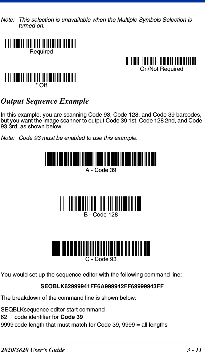 2020/3820 User’s Guide 3 - 11Note: This selection is unavailable when the Multiple Symbols Selection is turned on.Output Sequence ExampleIn this example, you are scanning Code 93, Code 128, and Code 39 barcodes, but you want the image scanner to output Code 39 1st, Code 128 2nd, and Code 93 3rd, as shown below.Note: Code 93 must be enabled to use this example.You would set up the sequence editor with the following command line:SEQBLK62999941FF6A999942FF69999943FFThe breakdown of the command line is shown below:SEQBLKsequence editor start command62 code identifier for Code 399999 code length that must match for Code 39, 9999 = all lengths Required On/Not Required * OffA - Code 39B - Code 128C - Code 93